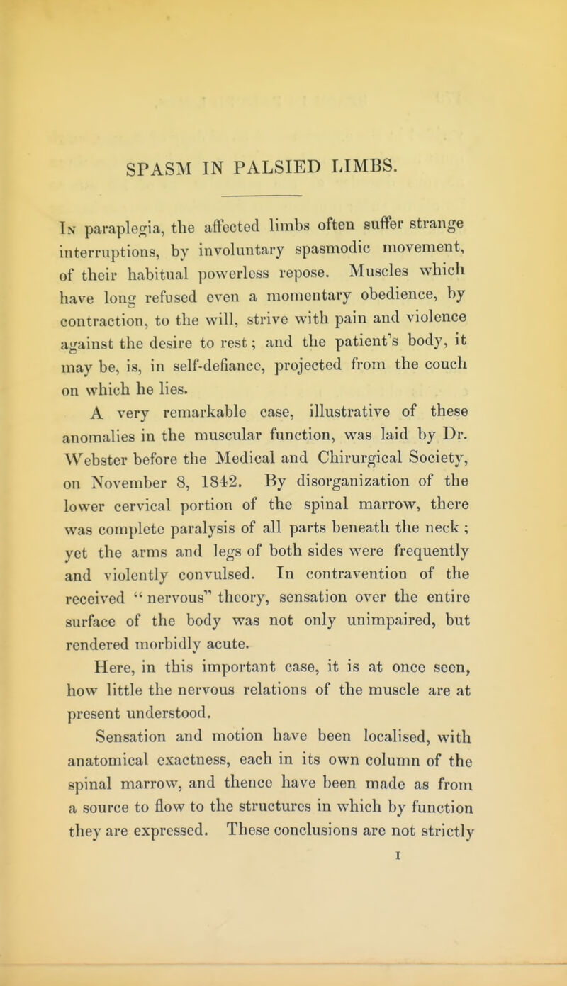 SPASM IN PALSIED LIMBS. Tn paraplegia, the affected limbs often suffer strange interruptions, by involuntary spasmodic movement, of their habitual powerless repose. Muscles which have long refused even a momentary obedience, by contraction, to the will, strive with pain and violence against the desire to rest; and the patient's body, it may be, is, in self-defiance, projected from the couch on which he lies. A very remarkable case, illustrative of these anomalies in the muscular function, was laid by Dr. Webster before the Medical and Chirurgical Society, on November 8, 1842. By disorganization of the lower cervical portion of the spinal marrow, there was complete paralysis of all parts beneath the neck; yet the arms and legs of both sides were frequently and violently convulsed. In contravention of the received  nervous'''' theory, sensation over the entire surface of the body was not only unimpaired, but rendered morbidly acute. Here, in this important case, it is at once seen, how little the nervous relations of the muscle are at present understood. Sensation and motion have been localised, with anatomical exactness, each in its own column of the spinal marrow, and thence have been made as from a source to flow to the structures in which by function they are expressed. These conclusions are not strictly I