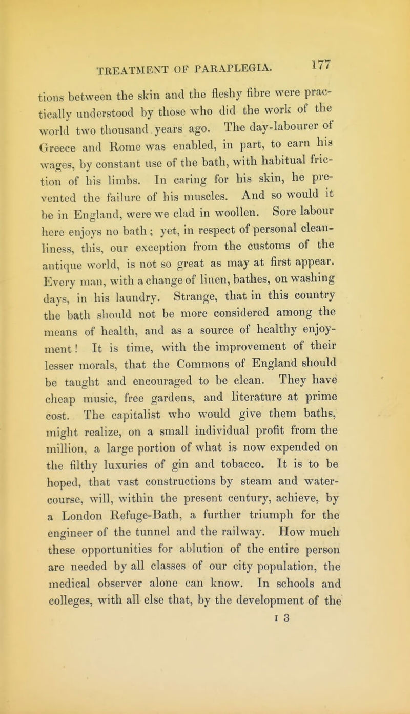 tions between the skin and the fleshy fibre were prac- tically understood by those who did the work of the world two thousand years ago. The day-labourer of Greece and Rome was enabled, in part, to earn his wages, by constant use of the bath, with habitual fric- tion of his limbs. In caring for his skin, he pre- vented the failure of his muscles. And so would it be in England, were we clad in woollen. Sore labour here enjoys no bath ; yet, in respect of personal clean- liness, this, our exception from the customs of the antique world, is not so great as may at first appear. Every man, with a change of linen, bathes, on washing days, in his laundry. Strange, that in this country the bath should not be more considered among the means of health, and as a source of healthy enjoy- ment ! It is time, with the improvement of their lesser morals, that the Commons of England should be taught and encouraged to be clean. They have clieap music, free gardens, and literature at prime cost. The capitalist who would give them baths, might realize, on a small individual profit from the million, a large portion of what is now expended on the filthy luxuries of gin and tobacco. It is to be hoped, that vast constructions by steam and water- course, will, within the present century, achieve, by a London Refuge-Bath, a further triumph for the engineer of the tunnel and the railway. How much these opportunities for ablution of the entire person are needed by all classes of our city population, the medical observer alone can know. In schools and colleges, with all else that, by the development of the