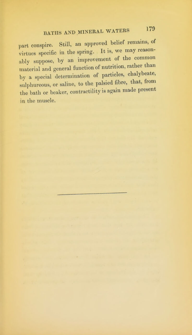 part conspire. Still, an approved belief remains, of virtues specific in the spring. It is, we may reason- ably suppose, by an improvement of the common material and general function of nutrition, rather than by a special determination of particles, chalybeate, sulphureous, or saline, to the palsied fibre, that, from the bath or beaker, contractility is again made present in the muscle.