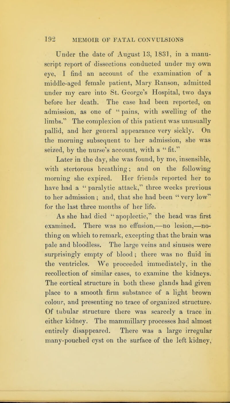 Under the date of August lo, 1881, in a manu- script report of dissections conducted under my own eye, I find an account of the examination of a middle-aged female patient, Mary Ranson, admitted under my care into St. George's Hospital, two days before her death. The case had been reported, on admission, as one of  pains, with swelling of the limbs. The complexion of this patient was unusually pallid, and her general appearance very sickly. On the morning subsequent to her admission, she was seized, by the nurse's account, with a fit. Later in the day, she was found, by me, insensible, with stertorous breathing; and on the following morning she expired. Her friends reported her to have had a  paralytic attack, three weeks previous to her admission; and, that she had been  very low for the last three months of her life. As she had died  apoplectic, the head was first examined. There was no effusion,—no lesion,—no- thing on which to remark, excepting that the brain was pale and bloodless. The large veins and sinuses were surprisingly empty of blood; there was no fluid in the ventricles. We proceeded immediately, in the recollection of similar cases, to examine the kidneys. The cortical structure in both these glands had given place to a smooth firm substance of a light brown colour, and presenting no trace of organized structure. Of tubular structure there was scarcely a trace in either kidney. The mammillary processes had almost entirely disappeared. There was a large irregular many-pouched cyst on the surface of the left kidney,