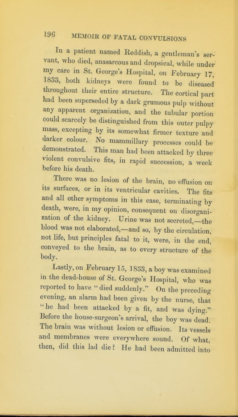 In a patient named Reddish, a gentleman's ser- vant, who died, anasarcous and dropsical, while under my care in St. George's Hospital, on February 17, 1833, both kidneys were found to be diseased throughout their entire structure. The cortical part had been superseded by a dark grumous pulp without any apparent organization, and the tubular portion could scarcely be distinguished from this outer pulpy mass, excepting by its somewhat firmer texture and darker colour. No mammillary processes could be demonstrated. This man had been attacked by three violent convulsive fits, in rapid succession, a week before his death. There was no lesion of the brain, no effusion on Its surfaces, or in its ventricular cavities. The fits and all other symptoms in this case, terminating by death, were, in my opinion, consequent on disorgani- zation of the kidney. Urine was not secreted,—the blood was not elaborated,—and so, by the circulation, not life, but principles fatal to it, were, in the end, conveyed to the brain, as to every structure of the body. Lastly, on February 15, 1833, a boy was examined in the dead-house of St. George's Hospital, who was reported to have  died suddenly. On the preceding evening, an alarm had been given by the nurse, that he had been attacked by a fit, and was dying. Before the house-surgeon's arrival, the boy was dead. The brain was without lesion or effusion. Its vessels and membranes were everywhere sound. Of what, then, did this lad die ? He had been admitted into