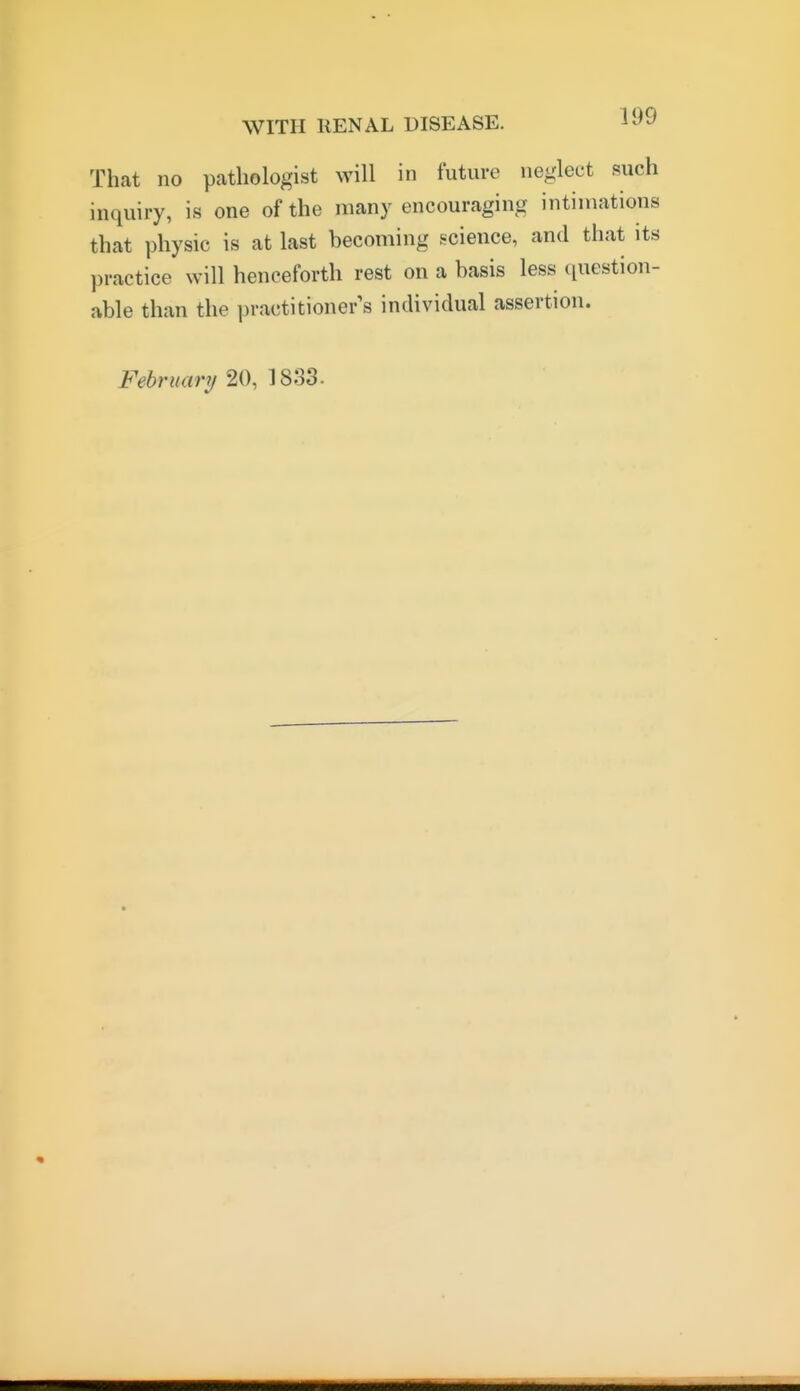 That no pathologist will in future neglect f^uch inquiry, is one of the many encouraging intimations that physic is at last becoming science, and that its practice will henceforth rest on a basis less question- able than the practitioner's individual assertion. February 20, 1833.