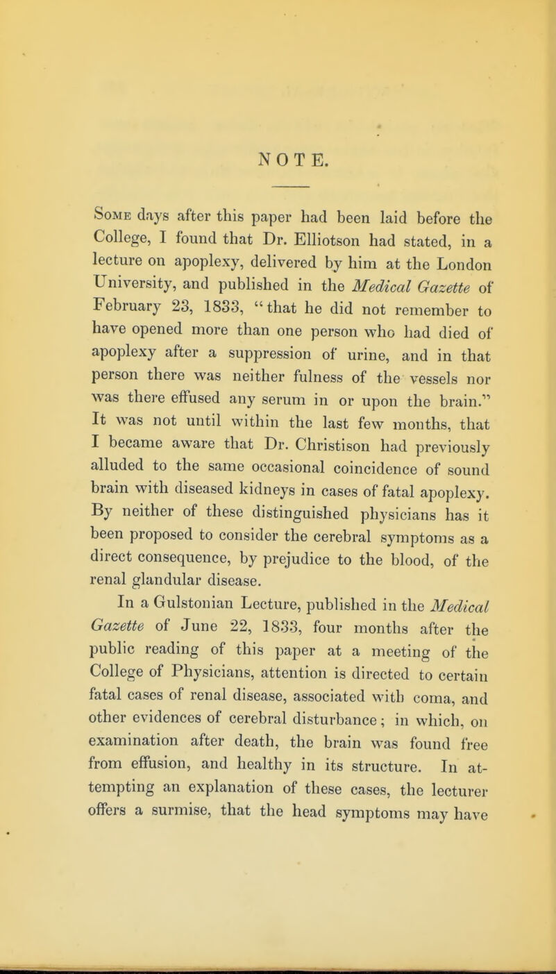 NOTE. Some days after this paper had been laid before the College, I found that Dr. Elliotson had stated, in a lecture on apoplexy, delivered by him at the London University, and published in the Medical Gazette of February 23, 1833, that he did not remember to have opened more than one person who had died of apoplexy after a suppression of urine, and in that person there was neither fulness of the vessels nor was there effused any serum in or upon the brain. It was not until within the last few months, that I became aware that Dr. Christison had previously alluded to the same occasional coincidence of sound brain with diseased kidneys in cases of fatal apoplexy. By neither of these distinguished physicians has it been proposed to consider the cerebral symptoms as a direct consequence, by prejudice to the blood, of the renal glandular disease. In a Gulstonian Lecture, published in the Medical Gazette of June 22, 1833, four months after the public reading of this paper at a meeting of the College of Physicians, attention is directed to certain fatal cases of renal disease, associated with coma, and other evidences of cerebral disturbance; in which, on examination after death, the brain was found free from effusion, and healthy in its structure. In at- tempting an explanation of these cases, the lecturer offers a surmise, that the head symptoms may have