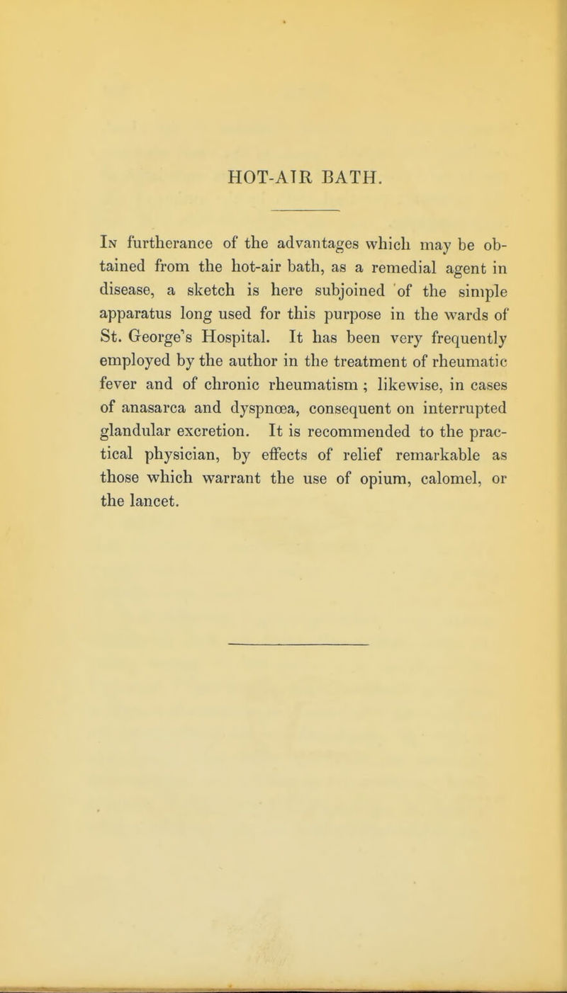 HOT-ATR BATH. In furtherance of the advantages which may be ob- tained from the hot-air bath, as a remedial agent in disease, a sketch is here subjoined of the simple apparatus long used for this purpose in the wards of St. George's Hospital. It has been very frequently employed by the author in the treatment of rheumatic fever and of chronic rheumatism ; likewise, in cases of anasarca and dyspnoea, consequent on interrupted glandular excretion. It is recommended to the prac- tical physician, by effects of relief remarkable as those which warrant the use of opium, calomel, or the lancet.