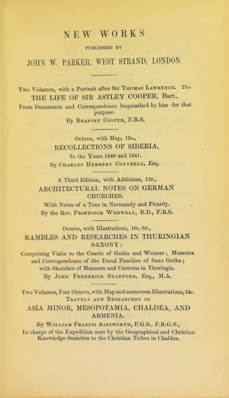 NEW WOKKS PUBLISHED BY JOHN W. PAKKEE, WEST STEAND, LONDON. Two Volumes, with a Porti-ait after Sir Thomas Lawrence. 2U. THE LIFE OF SIR ASTLEY COOPER, Bart, From Documents and Correspondence beciueathed by him for that purpose. By Bransby Cooper, F.R.S. Octavo, with Map, 12s., RECOLLECTIONS OF SIBERIA, In the Yeais 1840 and 1841. By Charles Herbert Coxtrell, Esq. A Third Edition, with Additions, 125., ARCHITECTURAL NOTES ON GERMAN CHURCHES. With Notes of a Tour in Normandy and Picardy. By the Rev. Professor Whewell, B.D., F.R.S. Octavo, with Illustrations, 10s. 6d., RAMBLES AND RESEARCHES IN THURINGIAN SAXONY: Comprising Visits to the Courts of Gotha and Weimar; Memoirs and Correspondence of the Ducal Families of Saxe Gotha; with Sketches of Manners and Customs in Thuringia. By John Frederick Stanford, Esq., M.A. Two Volumes, Post Octavo, with Map and numerous Illustrations, 24*. Travels and Researches in ASIA MINOR, MESOPOTAMIA, CHALDEA, AND ARMENIA. By William Francis Ainsworth, F.G.S., F.R.G.S., In charge of the Expedition sent by the Geographical and Christian Knowledge Societies to the Christian Tribes in Chaldea.