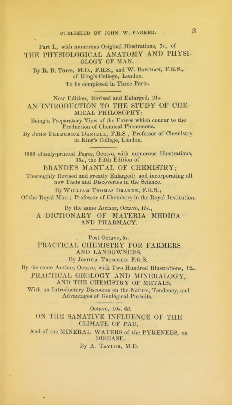 PUBLISHED BY JOHN W. PARKER. Part I., with numerous Original Illustrations, 7*., of THE PHYSIOLOGICAL ANATOMY AND PHYSI- OLOGY OF MAN. By R. B. Todd, M.D., F.R.S., and W. Bowman, F.R.S., of King's College, London. To be completed in Tliree Paits. New Edition, Revised and Enlarged, 21s. AN INTRODUCTION TO THE STUDY OF CHE- MICAL PHILOSOPHY; Being a Preparatory View of the Forces which concur to the Production of Chemical Phenomena. By John Frederick Daniell, F.R.S , Professor of Chemistry in King's College, Loudon. 1500 closely-printed Pages, Octavo, with numerous Illustrations, 356-., the Fifth Edition of BRANDE'S MANUAL OF CHEMISTRY; Thoroughly Revised and greatly Enlarged; and incorporating all new Facts and Discoveries in the Science. By William Thomas Brande, F.R.S.; Of the Royal Mint; Professor of Chemistry in the Royal Institution. By the same Author, Octavo, 16s., A DICTIONARY OF MATERIA MEDICA AND PHARMACY. Post Octavo, 5s. PRACTICAL CHEMISTRY FOR FARMERS AND LANDOWNERS. By Joshua Trimmer, F.G.S. By the same Author, Octavo, with Two Hundred Illustrations, 12s. PRACTICAL GEOLOGY AND MINERALOGY, AND THE CHEMISTRY OF METALS, With an Introductory Discourse on the Nature, Tendency, and Advantages of Geological Pursuits. Octavo, lOs. 6d. ON THE SANATIVE INFLUENCE OF THE CLIMATE OF PAU, And of the MINERAL WATERS of the PYRENEES, on DISEASE. By A. Taylor, M.D.