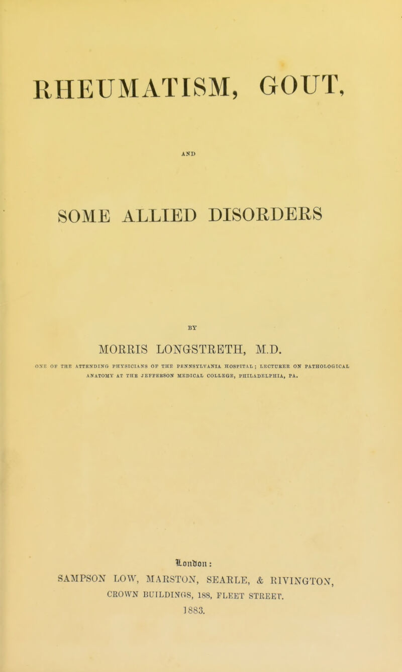 RHEUMATISM, GOUT, AND SOME ALLIED DISORDERS ■BY MORRIS LONGSTRBTH, M.D. OXE OF THE XTTSNDINO PHYSICIANS OP THE PBlitTSYLVANIA HOSPITAL; LECTUHKE ON PATHOLOGICAL ANATOMY AT THB JEFFEESOIT MEDICAL COLLEGE, PHILADELPHIA, PA. Uonlion : SAMPSON LOW, MARSTON, SEARLE, & RIVINGTON, CROWN BUILDmaS, 188, FLEET STREET. 1883.