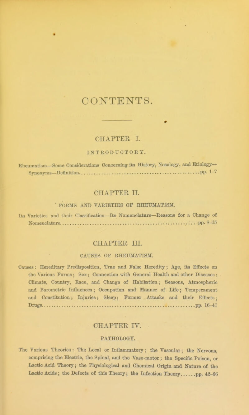 CONTENTS. CHAPTER L INTRODUCTORY. Rheumatism—Some Considerations Concerning its History, Nosology, and Etiology- Synonyms—Definition PP- ^-^ CHAPTER n.  FORMS AND VARIETIES OP RHEUMATISM. Its Varieties and their Classification—Its Nomenclature—Reasons for a Change of Nomenclature pp. 8-15 CHAPTER HI. CAUSES OF RHEUMATISM. Causes: Hereditary Predisposition, True and False Heredity; Age, its Effects on the Various Forms ; Sex; Connection with General Health and other Diseases ; Climate, Country, Race, and Change of Habitation; Seasons, Atmospheric and Barometric Influences; Occupation and Manner of Life; Temperament and Constitution; Injuries; Sleep; Former Attacks and their Effects j Druga pp. 16-41 CHAPTER IV. PATHOLOGY. The Various Theories : The Local or Inflammatory; the Vascular; the Nervous, comprising the Electric, the Spinal, and the Vaso-motor; the Specific Poison, or Lactic Acid Theory; the Physiological and Chemical Origin and Nature of the Lactic Acids; the Defects of this Theory; the Infection Theory pp. 42-66