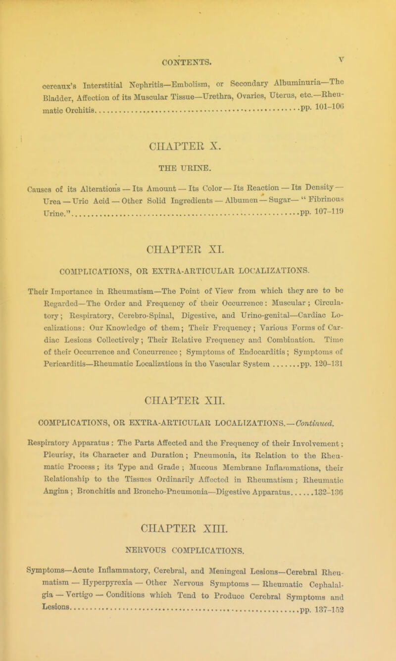 cereanx's Interstitial Nephritis—Embolism, or Secondary Albuminuria—The Bladder, Affection of its Muscular Tissue—Urethra, Ovaries, Uterus, etc.—Rheu- matic Orchitis PP- 101-10(5 CIIArTER X. THE URINE. Causes of its Alterations — Its Amount —Its Color —Its Reaction —Its Density — Urea — Uric Acid — Other Solid Ingredients — Albumen — Sugar—  Fibrinous Urine. PP- 107-119 CHAPTER XI. COMPLICATIONS, OR EXTRA-ARTICULAR LOCALIZATIONS. Their Importance in Rheumatism—The Point of View from which they are to be Regarded—The Order and Frequency of their Occurrence: Muscular; Circula- tory ; Respiratory, Cerebro-Spinal, Digestive, and Urino-genital—Cardiac Lo- calizations : Our Knowledge of them; Their Frequency ; Various Forms of Car- diac Lesions Collectively; Their Relative Frequency and Combination. Time of their Occurrence and Concurrence ; Symptoms of Endocarditis ; Symptoms of Pericarditis—Rheumatic Localizations in the Vascular System pp. 120-131 CHAPTER XII. COMPLICATIONS, OR EXTRA-ARTICULAR LOCALIZATIONS. —Cbwimw^rf. Respiratory Apparatus : The Parts Affected and the Frequency of their Involvement; Pleurisy, its Character and Duration; Pneumonia, its Relation to the Rheu- matic Process; its Type and Grade ; Mucous Membrane Inflammations, their Relationship to the Tissues Ordinarily Affected in Rheumatism; Rheumatic Angina; Bronchitis and Broncho-Pneumonia—Digestive Apparatus 132-136 CHAPTER Xm. NERVOUS COMPLICATIONS. Symptoms—Acute Inflammatory, Cerebral, and Meningeal Lesions—Cerebral Rheu- matism — Hyperpyrexia — Other Nervous Symptoms — Rheumatic Cephalal- gia — Vertigo — Conditions which Tend to Produce Cerebral Symptoms and I-esions PP i37_ir)3