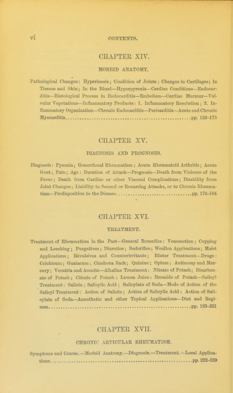 CHAPTER Xiy. MORBID ANATOMY. t Pathological Changes: Hyperinosis ; Condition of Joints ; Changes in Cartilages; In Tissues and Skin; In the Blood—Hyperpyrexia—Cardiac Conditions—Endocar- ditis—Histological Process in Endocarditis—Embolism—Cardiac Murmur—Val- vular Vegetations—Inflammatory Products : 1. Inflammatory Resolution ; 2. In- flammatory Organization—Chronic Endocarditis—Pericarditis—Acute and Chronic Myocarditis pp. 153-175 CHAPTER XY. DIAGNOSIS AND PROGNOSIS. Diagnosis : Pytemia; Gonorrhoeal Rheumatism ; Acute Rheumatoid Arthritis ; Acute Gout; Pain; Age : Duration of Attack—Prognosis—Death from Violence of the Fever ; Death from Cardiac or other Visceral Complications ; Disability from Joint Changes; Liability to Second or Recurring Attacks, or to Chronic Rheuma- tism—Predisposition to the Disease pp. 176-184 CHAPTER XVL TREATMENT. Treatment of Rheumatism in the Past—General Remedies: Venesection ; Cupping and Leeching ; Purgatives ; Diuretics ; Sudorifics; Woollen Applications; Moist Applications ; Revulsives and Counterirritants; Blister Treatment—Drugs : Colchicum; Guaiacum ; Cinchona Bark; Quinine ; Opium ; Antimony and Mer- cury ; Veratria and Aconite—Alkaline Treatment: Nitrate of Potash; Bicarbon- ate of Potash; Citrate of Potash ; Lemon Juice: Bromide of Potash—Salicyl Treatment: Salicin ; Salicylic Acid ; Salicylate of Soda—Mode of Action of the Salicyl Treatment: Action of Salicin ; Action of Salicylic Acid : Action of Sali- cylate of Soda—Anaesthetic and other Topical Applications—Diet and Regi- men pp. 185-221 CHAPTER XVn. CHRONIC ARTICULAR RHEUMATISM. Symptoms and Course.—Morbid Anatomy.—Diagnosis.—Treatment,—Local Applica- tions pp. 222-239