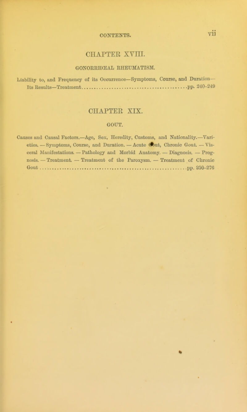 CHAPTER XVIII. GONORRHCEAL RHEUMATISM. Liability to, and Frequency of its Occurrence—Symptoms, Course, and Duration— Its Results—Treatment pp. 240-249 CHAPTER XIX. GOUT. Causes and Causal Factors.—Age, Sex, Heredity, Customs, and Nationality.—Vari- eties. — Symptoms, Course, and Duration. — Acute dbut, Chronic Gout. — Vis- ceral Manifestations. — Pathology and Morbid Anatomy. — Diagnosis. — Prog- nosis. — Treatment. — Treatment of the Paroxysm. — Treatment of Chronic Gout pp. 250-276