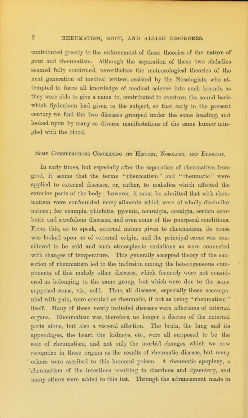 contributed greatly to the enforcement of these theories of the nature of gout and rheumatism. Although the sepai-ation of these two maladies seemed fully confirmed, nevertheless the meteorological theories of the next generation of medical writers, assisted by the Nosologists, who at- tempted to force all knowledge of medical science into such bounds, as they were able to give a name to, contributed to overturn the sound basis which Sydenham had given to the subject, so that early in the present century we find the two diseases grouped under the same heading, and looked upon by many as diverse manifestations of the same humor min- gled with the blood. Some Considerations Concerning rrs History, Nosology, and Etiology. In early times, but especially after the separation of rheumatism from gout, it seems that the terms rheumatism and rheumatic were applied to external diseases, or, rather, to maladies which affected the exterior parts of the body ; however, it must be admitted that with rheu- matism were confounded many ailments which were of wholl}'' dissimilar nature ; for example, phlebitis, pyaemia, neuralgia, coxalgia, certain scor- butic and scrofulous diseases, and even some of the puerperal conditions. From this, so to speak, external nature given to rheumatism, its cause was looked upon as of external origin, and the principal cause was con- sidered to be cold and such atmospheric variations as were connected with changes of temperature. This generally accepted theory of the cau- sation of rheumatism led to the inclusion among the heterogeneous com- 2)onent3 of this malady other diseases, which formerly were not consid- ered as belonging to the same group, but which were due to the same sujDposed cause, viz., cold. Thus, all diseases, especially those accompa nied with pain, were counted as rheumatic, if not as being  rheumatism  itself. Many of these newly included diseases were affections of internal organs. Rheumatism was, therefore, no longer a disease of the external parts alone, but also a visceral affection. The brain, the lung and its ajDpendages, the heart, the kidneys, etc., were all supposed to be the seat of rheumatism, and not only the morbid changes which we now recognize in these organs as the results of rheumatic disease, but many ■ others were ascribed to this humoral poison. A rheumatic apoplexj', a 'rheumatism of the intestines resulting in diarrhoea and dysentery, and many others were added to this list. Through the advancement made in