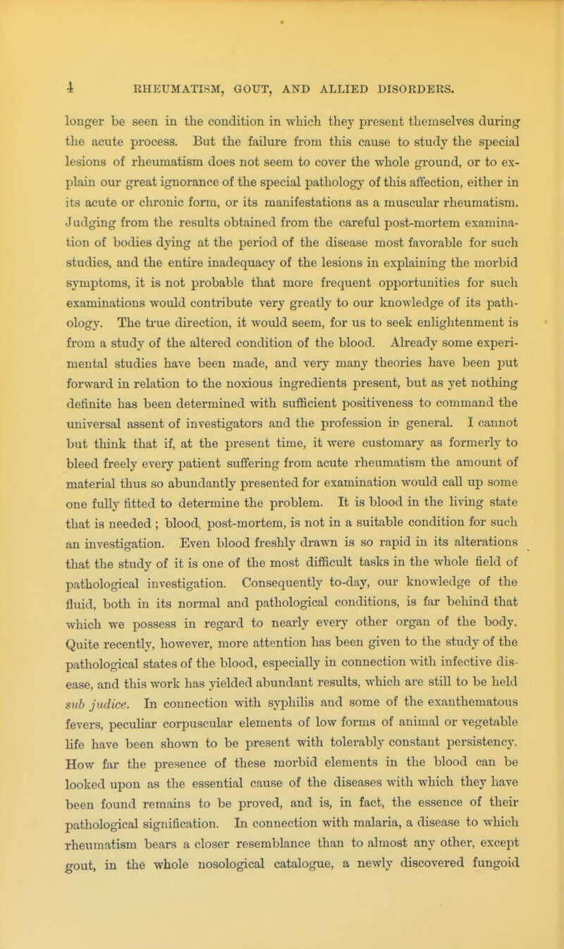 longer be seen in the condition in which they present themselves during- the acute process. But the failure from this cause to study the special lesions of rheumatism does not seem to cover the whole ground, or to ex- plain our great ignorance of the special pathology of this affection, either in its acute or chronic form, or its manifestations as a muscular rheumatism. Judging from the results obtained from the careful post-mortem examina- tion of bodies dying at the period of the disease most favorable for such studies, and the entire inadequacy of the lesions in explaining the morbid symptoms, it is not probable that more frequent opportunities for such examinations would contribute very greatly to our knowledge of its path- ology. The true direction, it would seem, for us to seek enlightenment is from a study of the altered condition of the blood. Already some experi- mental studies have been made, and very many theories have been jjut forward in relation to the noxious ingredients present, but as yet nothing definite has been determined with sufficient positiveness to command the universal assent of investigators and the profession ir> general. I cannot but think that if, at the present time, it were customary as formerly to bleed freely every patient suffering from acute rheumatism the amount of material thus so abundantly presented for examination would call up some one fully fitted to determine the problem. It is blood in the living state that is needed ; blood, post-mortem, is not in a suitable condition for such an investigation. Even blood freshly drawn is so rapid in its alterations that the study of it is one of the most difficult tasks in the whole field of pathological investigation. Consequently to-day, our knowledge of the fluid, both in its normal and pathological conditions, is far behind that which we possess in regard to nearly every other organ of the body. Quite recently, however, more attention has been given to the study of the pathological states of the blood, especially in connection with infective dis- ease, and this w^ork has yielded abundant results, which are still to be held sub judice. In connection with syphilis and some of the exanthematous fevers, pecuHar corpuscular elements of low forms of animal or vegetable life have been shown to be present with tolerably constant persistency. How far the presence of these morbid elements in the blood can be looked upon as the essential cause of the diseases with which they have been found remains to be proved, and is, in fact, the essence of their pathological signification. In connection with malaria, a disease to which rheumatism bears a closer resemblance than to almost any other, except gout, in the whole nosological catalogue, a newly discovered fungoid