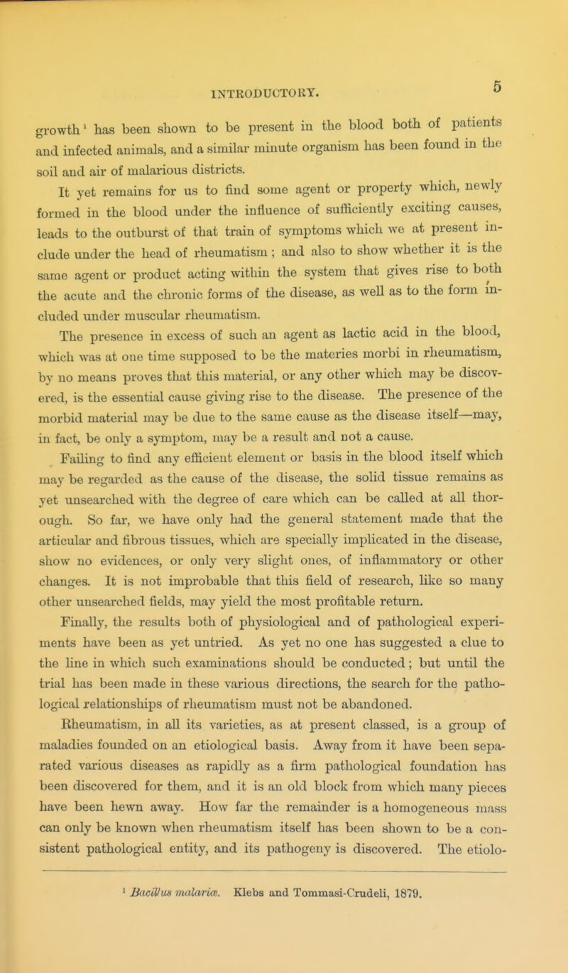 growth' has been shown to be present in the blood both of patients and infected animals, and a similar minute organism has been found in the soil and air of malarious districts. It yet remains for us to find some agent or property which, newly formed in the blood under the influence of sufficiently exciting causes, leads to the outburst of that train of symptoms which we at present in- clude under the head of rheumatism ; and also to show whether it is the same agent or product acting within the system that gives rise to both the acute and the chronic forms of the disease, as weU as to the fonn in- cluded under muscular rheumatism. The presence in excess of such an agent as lactic acid in the blood, which was at one time supposed to be the materies morbi in rheumatism, by no means proves that this material, or any other which may be discov- ered, is the essential cause giving rise to the disease. The presence of the morbid material may be due to the same cause as the disease itself—may, in fact, be only a symptom, may be a result and not a cause. Failing to find any efficient element or basis in the blood itself which may be regarded as the cause of the disease, the solid tissue remains as yet unsearched with the degree of care which can be called at all thor- ough. So far, we have only had the general statement made that the articular and fibrous tissues, which are specially implicated in the disease, show no evidences, or only very slight ones, of inflammatory or other changes. It is not improbable that this field of research, like so many other unsearched fields, may yield the most profitable return. Finally, the results both of physiological and of pathological experi- ments have been as yet untried. As yet no one has suggested a clue to the line in which such examinations should be conducted; but until the trial has been made in these various directions, the search for the patho- logical relationships of rheumatism must not be abandoned. Rheumatism, in all its varieties, as at present classed, is a group of maladies founded on an etiological basis. Away from it have been sepa- rated various diseases as rapidly as a firm pathological foundation has been discovered for them, and it is an old block from which many pieces have been hewn away. How far the remainder is a homogeneous mass can only be known when rheumatism itself has been shown to be a con- sistent pathological entity, and its pathogeny is discovered. The etiolo- ' Bacillus malaricB. Klebs and Tommasi-Crudeli, 1879.