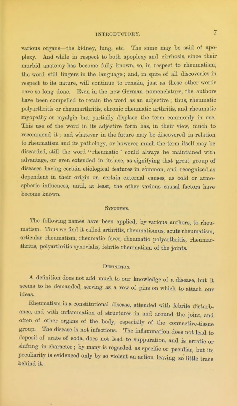 various organs—the kidney, lung, etc. The same may be said of apo- plexy. And while in respect to both apoplexy and cirrhosis, since their morbid anatomy has become fully known, so, in respect to rheumatism, the word still lingers in the language ; and, in spite of aU discoveries in respect to its nature, will continue to remain, just as these other words iiave so long done. Even in the new German nomenclature, the authors have been compelled to retain the word as an adjective ; thus, rheumatic polyarthritis or rheumarthritis, chronic rheumatic arthritis, and rheumatic myopathy or myalgia but partially displace the term commonly in use. This use of the word in its adjective form has, in their view, much to recommend it; and whatever in the future may be discovered in relation to rheumatism and its pathology, or however much the term itself may be discarded, still the word rheumatic could always be maintained with advantage, or even extended in its use, as signifying that great group of diseases having certain etiological features in common, and recognized as dependent in their origin on certain external causes, as cold or atmo- spheric influences, until, at least, the other various causal factors have become known. Synonyms. The following names have been appHed, by various authors, to rheu- matism. Thus we find it called arthritis, rheumatismus, acute rheumatism, articulai- rheumatism, rheumatic fever, rheumatic polyarthritis, rheumar- thritis, polyarthritis synovialis, febrile rheumatism of the joints. Definition. A definition does not add much to our knowledge of a disease, but it seems to be demanded, serving as a row of pins on which to attach our ideas. Kheumatism is a constitutional disease, attended with febrile disturb- ance, and with inflammation of structures in and around the joint, and often of other organs of the body, especially of the connective-tissue group. The disease is not infectious. The inflammation does not lead to deposit of urate of soda, does not lead to suppuration, and is erratic or shifting in character; by many is regarded as specific or peculiar, but its pecuharity is evidenced only by so violent an action leaving so Uttle trace behind it. t