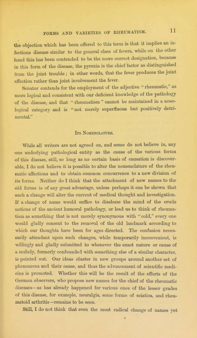 » a the objection which has been offered to this term is that it imphes an in- fectious disease similar to the general class of fevers, while on the other hand this has been contended to be the more correct designation, because in this form of the disease, the pyrexia is the chief factor as distinguished from the joint trouble ; in other words, that the fever produces the joint affection rather than joint involvement the fever. Senator contends for the employment of the adjective  rheumatic, as more logical and consistent with our deficient knowledge of the pathology of the disease, and that  rheumatism  cannot be maintained in a noso- logical category and is not merely superfluous but positively detri- mental. Its Nomenclature. While all writers are not agreed on, and some do not believe in, any one underlying pathological entity as the cause of the various forms of this disease, still, so long as no certain basis of causation is discover- able, I do not believe it is possible to alter the nomenclature of the rheu- matic afifections and to obtain common concurrence to a new division of its forms. Neither do I think that the attachment of new names to the old forms is of any great advantage, unless perhaps it can be shown that such a change will alter the current of medical thought and investigation. If a change of name would suffice to disabuse the mind of the crude notions of the ancient humoral pathology, or lead us to think of rheuma- tism as something that is not merely synonymous with cold, every one would gladly consent to the removal of the old landmark according to which our thoughts have been for ages directed. The confusion neces- sarily attendant upon such changes, while temporarily inconvenient, is willingly and gladly submitted to whenever the exact nature or cause of a malady, formerly confounded with something else of a similar character, is pointed out. Our ideas cluster in new groups around another set of phenomena and their cause, and thus the advancement of scientific medi- cine is promoted. Whether this will be the result of the efforts of the German observers, who propose new names for the chief of the rheumatic diseases—as has already happened for various ones of the lesser grades of this disease, for example, neuralgia, some forms of sciatica, and rheu- matoid arthritis—remains to be seen. Still, I do not think that even the most radical change of names yet