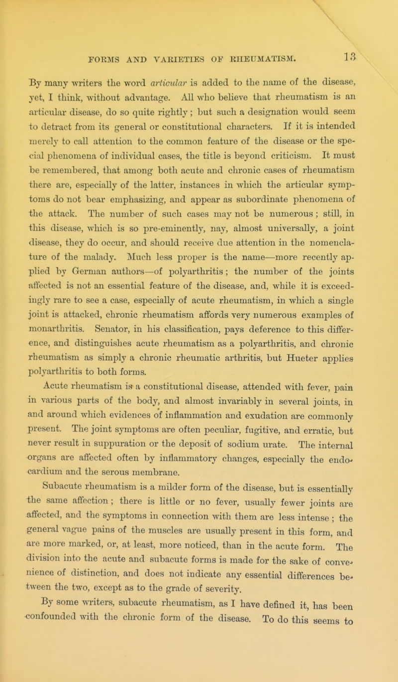 By many writers the word articular is added to the name of the disease, yet, I think, without advantage. All who believe that rheumatism is an articular disease, do so quite rightly ; but such a designation would seem to detract from its general or constitutional characters. If it is intended merely to call attention to the common feature of the disease or the spe- cial phenomena of individual cases, the title is beyond criticism. It must be remembered, that among both acute and chronic cases of rheumatism there are, especially of the latter, instances in which the articular symj)- toms do not bear emphasizing, and appear as subordinate phenomena of the attack. The number of such cases may not be numerous; still, in this disease, which is so pre-eminently, nay, almost universally, a joint disease, they do occur, and should receive due attention in the nomencla- ture of the malady. Much less proi^er is the name—more recently ap- plied by German authors—of polyarthritis; the number of the joints affected is not an essential feature of the disease, and, while it is exceed- ingly rare to see a case, especially of acute rheumatism, in which a single joint is attacked, chronic rheumatism affords very numerous examples of monarthritis. Senator, in his classification, pays deference to this differ- ence, and distinguishes acute rheumatism as a polyarthritis, and chronic rheumatism as simply a chronic rheumatic arthritis, but Hueter applies polyarthritis to both forms. Acute rheumatism is a constitutional disease, attended with fever, pain in various parts of the body, and almost invariably in several joints, in and around which evidences of inflammation and exudation are commonly present. The joint symptoms are often peculiar, fugitive, and erratic, but never result in suppuration or the deposit of sodium urate. The internal organs are affected often by inflammatory changes, especially the endo-* cardium and the serous membrane. Subacute rheumatism is a milder form of the disease, but is essentially the same affection; there is little or no fever, usually fewer joints are affected, and the symptoms in connection with them are less intense ; the general vague pains of the muscles are usually present in this form, and are more marked, or, at least, more noticed, than in the acute form. The division into the acute and subacute forms is made for the sake of convex nience of distinction, and does not indicate any essential differences be- tween the two, except as to the grade of severity. By some writers, subacute rheumatism, as I have defined it, has been confounded with the chronic form of the disease. To do this seems to
