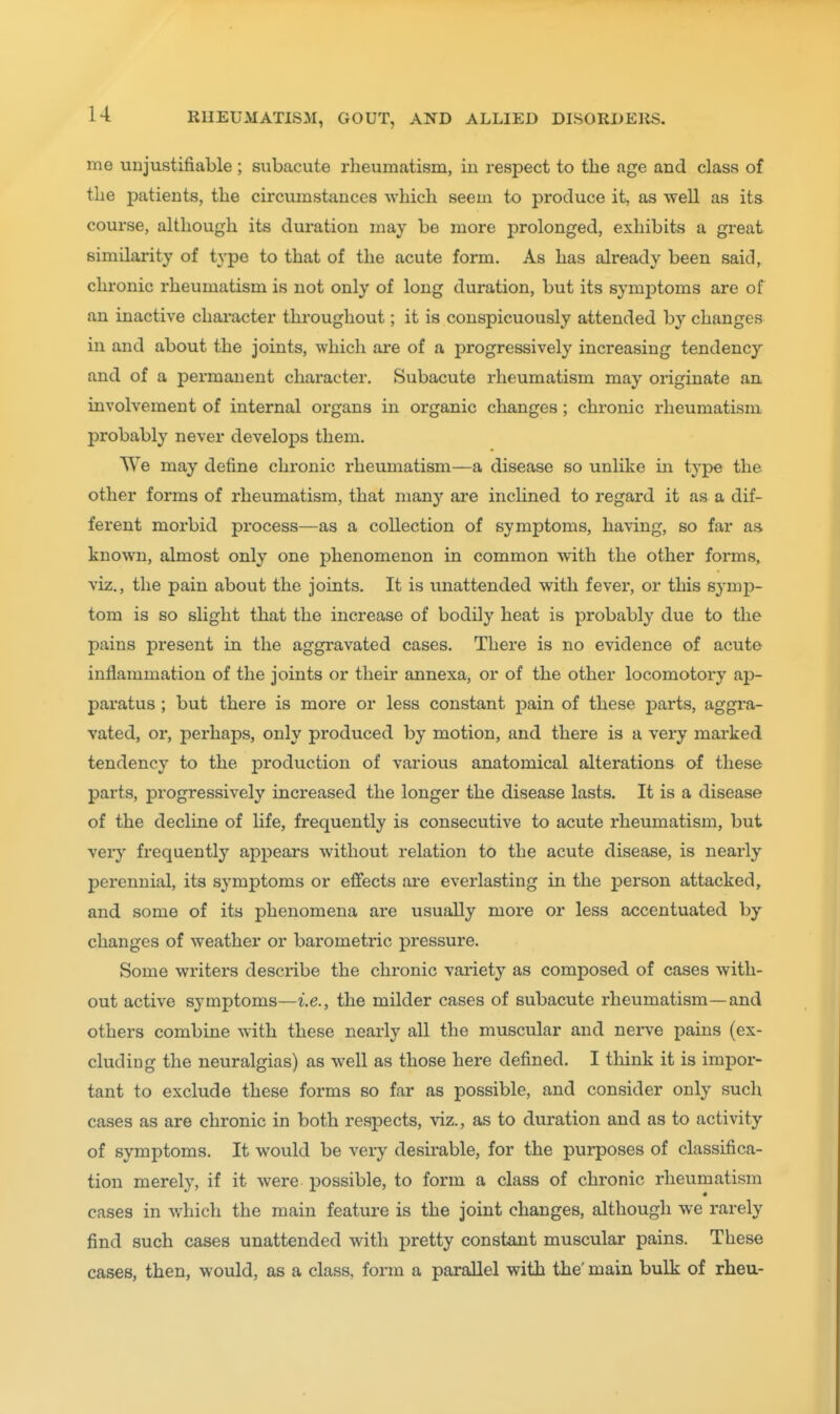 me unjustifiable; subacute rheumatism, iii respect to the age and class of the patients, the circumstances which seem to produce it, as well as its course, although its duration may be more prolonged, exhibits a great similarity of type to that of the acute form. As has already been said, chronic rheumatism is not only of long duration, but its symjDtoms are of an inactive chai-acter throughout; it is conspicuously attended by changes in and about the joints, which ai-e of a progressively increasing tendency and of a permanent character. Subacute rheumatism may originate an involvement of internal organs in organic changes; chronic rheumatism probably never develops them. We may define chronic rhevmiatism—a disease so unlike in type the other forms of rheumatism, that many ai'e inclined to regard it as a dif- ferent morbid process—as a collection of symptoms, having, so far as known, almost only one phenomenon in common with the other forms, viz., the pain about the joints. It is unattended with fever, or this symj)- tom is so slight that the increase of bodily heat is probably due to the pains present in the aggravated cases. There is no evidence of acute inflammation of the joints or their annexa, or of the other locomotory ap- paratus ; but there is more or less constant pain of these parts, aggra- vated, or, perhaps, only produced by motion, and there is a very marked tendency to the production of various anatomical alterations of these parts, progressively increased the longer the disease lasts. It is a disease of the decline of life, frequently is consecutive to acute rheumatism, but very frequently appeal's without relation to the acute disease, is nearly perennial, its symptoms or effects are everlasting in the person attacked, and some of its phenomena are usually more or less accentuated by changes of weather or barometric pressure. Some writers describe the chronic variety as composed of cases with- out active symptoms—i.e., the milder cases of subacute rheumatism—and others combine with these nearly all the muscular and nerve pains (ex- cluding the neuralgias) as well as those here defined. I think it is impor- tant to exclude these forms so far as possible, and consider only such cases as are chronic in both respects, viz., as to duration and as to activity of symptoms. It would be very desirable, for the purposes of classifica- tion merely, if it were possible, to form a class of chronic rheumatism cases in which the main feature is the joint changes, although we rarely find such cases unattended with pretty constant muscular pains. These cases, then, would, as a class, form a parallel with the' main bulk of rheu-