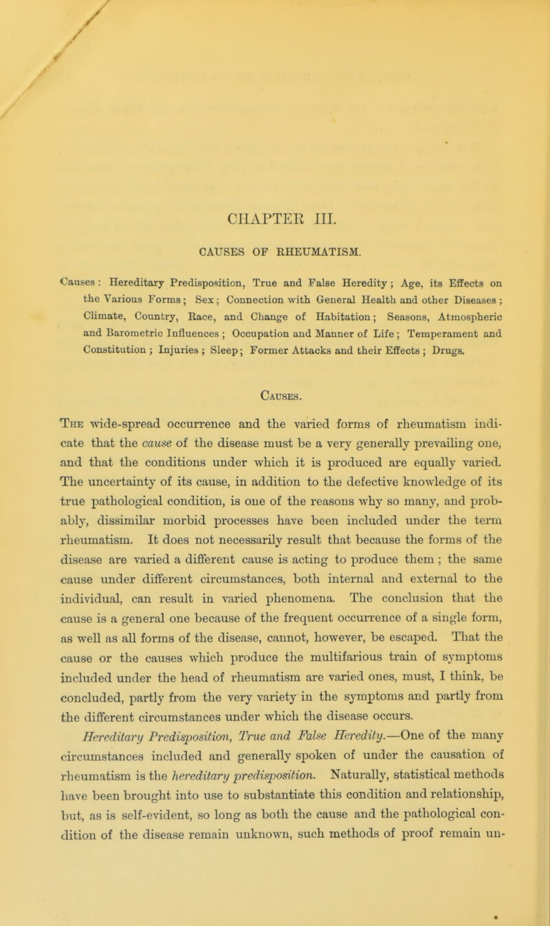 r CHAPTER III. CAUSES OF RHEUMATISM. Causes : Hereditary Predisposition, True and False Heredity ; Age, its Effects on the Various Forms; Sex; Connection with General Health and other Diseases ; Climate, Country, Race, and Change of Habitation; Seasons, Atmospheric and Barometric Influences ; Occupation and Manner of Life ; Temperament and Constitution ; Injuries ; Sleep; Former Attacks and their Effects ; Drugs. Causes. The wide-spread occurrence and the varied forms of rheumatism indi- cate that the cause of the disease must be a very generally prevailing one, and that the conditions under which it is produced are equally varied. The uncertainty of its cause, in addition to the defective knowledge of its true pathological condition, is one of the reasons why so many, and jDrob- ably, dissimilar morbid processes have been included under the term rheumatism. It does not necessarilv result that because the forms of the disease are varied a different cause is acting to produce them ; the same cause under different circumstances, both internal and external to the individual, can result in varied phenomena. The conclusion that the cause is a general one because of the frequent occurrence of a single form, as well as aU forms of the disease, cannot, however, be escaped. That the cause or the causes which produce the multifarious train of symptoms included under the head of rheumatism are varied ones, must, I think, be concluded, partly from the very variety in the symptoms and partly from the different circumstances under which the disease occurs. Hereditary Predispositimi, Ti-ue and False Heredity.—One of the many circumstances included and generally spoken of under the causation of rheumatism is the hereditary predisposition. Naturally, statistical methods have been brought into use to substantiate this condition and relationship, but, as is self-evident, so long as both the cause and the pathological con- dition of the disease remain unknown, such methods of proof remain un-