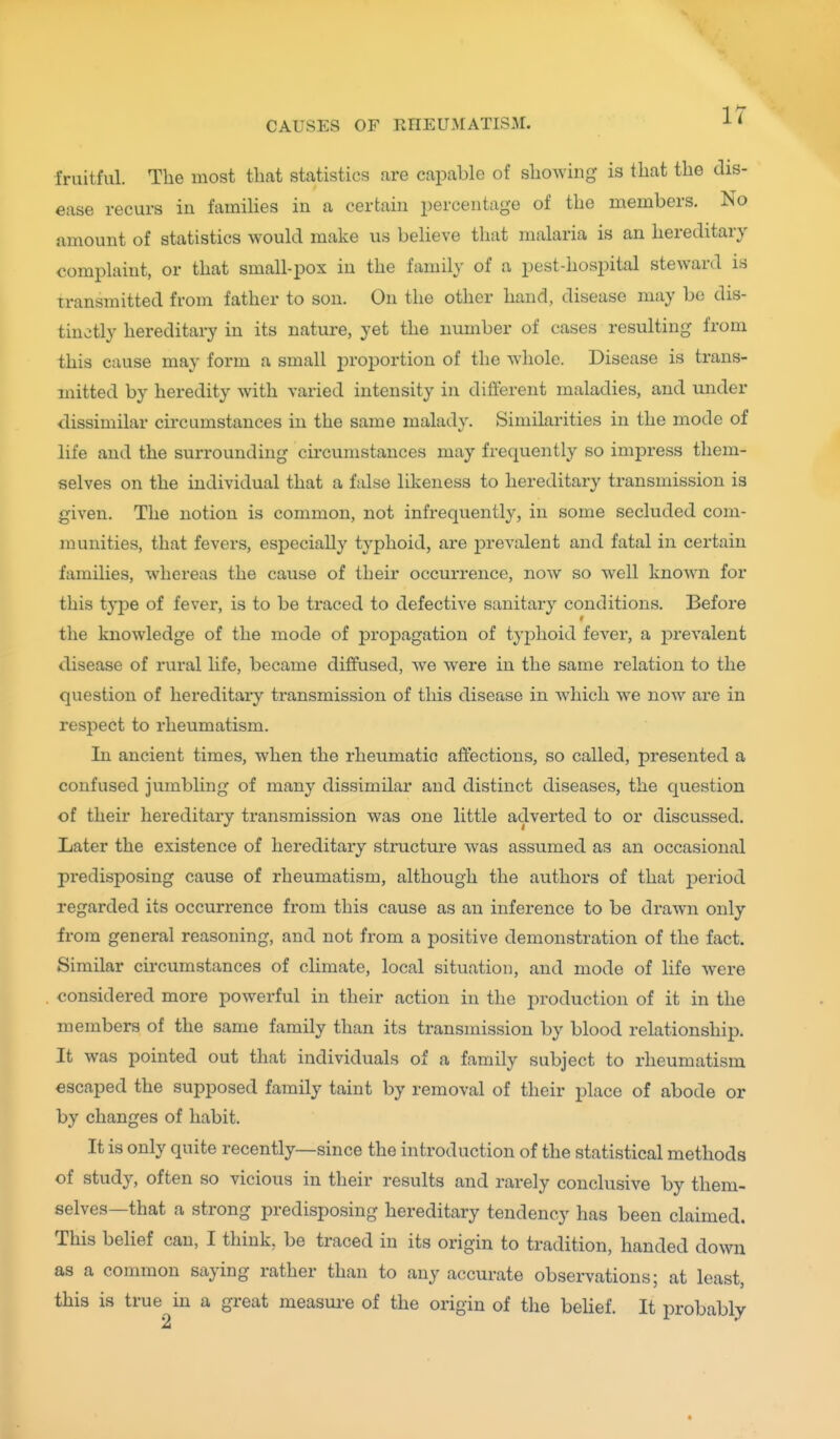 ir fruitful. The most that statistics are capable of showing is that the dis- ease recurs in families in a certain jiercentage of the members. No amount of statistics would make us believe that malaria is an hereditary complaint, or that small-pox in the family of a pest-hospital steward is transmitted from father to son. On the other hand, disease may be dis- tinctly hereditary in its nature, yet the number of cases resulting from this cause may form a small proportion of the whole. Disease is trans- mitted by heredity with varied intensity in different maladies, and under dissimilar circumstances in the same malady. Similarities in the mode of life and the surrounding circumstances may frequently so impress them- selves on the individual that a false likeness to hereditary transmission is given. The notion is common, not infrequently, in some secluded com- munities, that fevers, especially typhoid, are prevalent and fatal in certain families, whereas the cause of their occurrence, now so well known for this type of fever, is to be traced to defective sanitary conditions. Before the knowledge of the mode of j)ro23agation of typhoid fever, a prevalent disease of rural life, became diffused, we were in the same relation to the question of hereditary transmission of this disease in which we now are in respect to rheumatism. In ancient times, when the rheumatic affections, so called, presented a confused jumbling of many dissimilar and distinct diseases, the question of their hereditary transmission was one little adverted to or discussed. Later the existence of hereditary structure was assumed as an occasional predisposing cause of rheumatism, although the authors of that period regarded its occurrence from this cause as an inference to be drawn only from general reasoning, and not from a positive demonstration of the fact. Similar circumstances of climate, local situation, and mode of life were considered more powerful in their action in the production of it in the members of the same family than its transmission by blood relationship. It was pointed out that individuals of a family subject to rheumatism escaped the supposed family taint by removal of their place of abode or by changes of habit. It is only quite recently—since the introduction of the statistical methods of study, often so vicious in their results and rarely conclusive by them- selves—that a strong predisposing hereditary tendency has been claimed. This belief can, I think, be traced in its origin to tradition, handed down as a common saying rather than to any accurate observations; at least, this is true in a great measui-e of the origin of the beUef. It probably