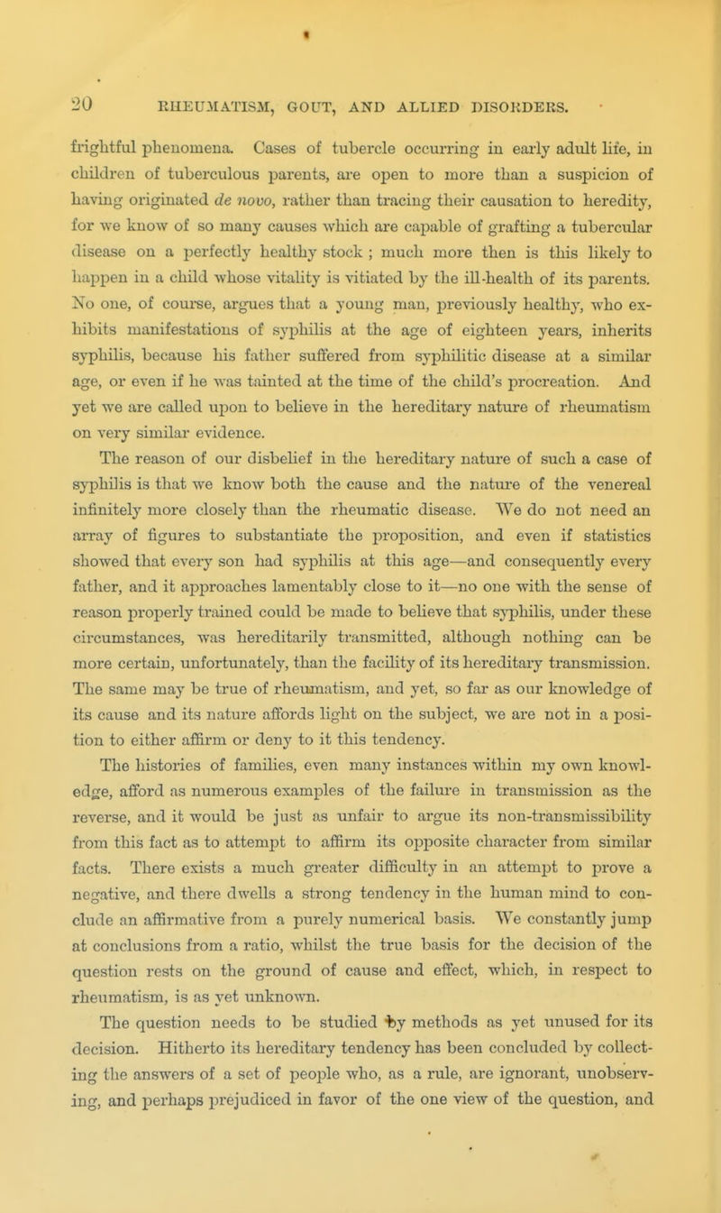 friglitful phenomena. Cases of tubercle occurring in early adult life, in children of tuberculous parents, are open to more than a suspicion of having originated de novo, rather than tracing their causation to heredity, for we know of so many causes which are capable of grafting a tubercular disease on a perfectly healthy stock ; much more then is this likely to happen in a child whose vitality is vitiated by the ill-health of its parents. No one, of coui-se, argues that a young man, previously healthy, who ex- hibits manifestations of syphilis at the age of eighteen years, inherits syphilis, because his father suffered from syphilitic disease at a similar age, or even if he was tainted at the time of the child's procreation. And yet we are called upon to believe in the hereditary nature of I'heumatism on very similar evidence. The reason of our disbelief in the hereditary nature of such a case of syphilis is that we know both the cause and the natm-e of the venereal infinitely more closely than the rheumatic disease. We do not need an array of figures to substantiate the proposition, and even if statistics showed that every son had syphilis at this age—and consequently every father, and it approaches lamentably close to it—no one with the sense of reason properly trained could be made to believe that syphilis, under these circumstances, was hereditarily transmitted, although nothing can be more certain, unfortunately, than the facility of its hereditary transmission. The same may be true of rheumatism, and yet, so far as our knowledge of its cause and its nature affords light on the subject, we are not in a posi- tion to either affirm or deny to it this tendency. The histories of families, even many instances within my own knowl- edge, afford as numerous examples of the failure in transmission as the reverse, and it would be just as unfair to argue its non-transmissibility from this fact as to attempt to affirm its opposite character from similar facts. There exists a much greater difficulty in an attempt to prove a negative, and there dwells a strong tendency in the human mind to con- clude an affirmative from a purely numerical basis. We constantly jump at conclusions from a ratio, whilst the true basis for the decision of the question rests on the ground of cause and effect, which, in respect to rheumatism, is as vet unknown. The question needs to be studied Hby methods as yet unused for its decision. Hitherto its hereditary tendency has been concluded by collect- ing the answers of a set of people who, as a rule, are ignorant, unobserv- ing, and perhaps prejudiced in favor of the one view of the question, and *