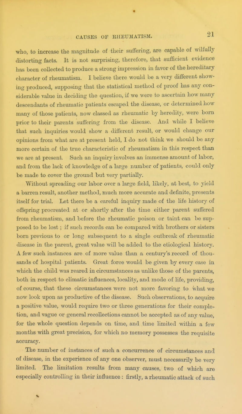 who, to increase the magnitude of their suffering, are capable of wilfully distorting facts. It is not surprising, therefore, that sufficient evidence has been collected to produce a strong impression in favor of the hereditary character of rheumatism. I beheve there would be a very different show- ing produced, supposing that the statistical method of i^roof has any con- siderable value in deciding the question, if we were to ascertain how many descendants of rheumatic patients escaped the disease, or determined how many of those patients, now classed as rheumatic by heredity-, were born prior to their parents suffering from the disease. And while I beheve that such inquiries would show a different result, or would change our opinions from what are at present held, I do not think we should be any more certain of the true characteristic of rheumatism in this respect than we are at present. Such an inquiry involves an immense amount of labor, and from the lack of knowledge of a large number of patients, could only be made to cover the ground but very partially. Without spreading our labor over a large field, likely, at best, to yield a barren result, another method, much more accurate and definite, presents itself for trial. Let there be a careful inquiry made of the life history of offspring procreated at or shortly after the time either parent suffered from rheumatism, and before the rheumatic poison or taint can be sup- posed to be lost ; if such records can be compared with brothers or sisters born previous to or long subsequent to a single outbreak of rheumatic disease in the parent, great value wiU be added to the etiological history. A few such instances are of more value than a century's record of thou- sands of hospital j)atients. Great force would be given by every case in which the child was reared in circumstances as unlike those of the parents, both in respect to climatic influences, locality, and mode of life, providing, of course, that these cii-cumstances were not more favoring to what we now look upon as productive of the disease. Such observations, to acquire a positive value, would require two or three generations for their comple- tion, and vague or general recollections cannot be accepted as of any value, for the whole question depends on time, and time limited within a few months with great precision, for which no memory possesses the requisite accuracy. The number of instances of such a concurrence of circumstances and of disease, in the experience of any one observer, must necessarily be very Hmited. The limitation results from many causes, two of which are especially controUiug in their influence : firstly, a rheumatic attack of such