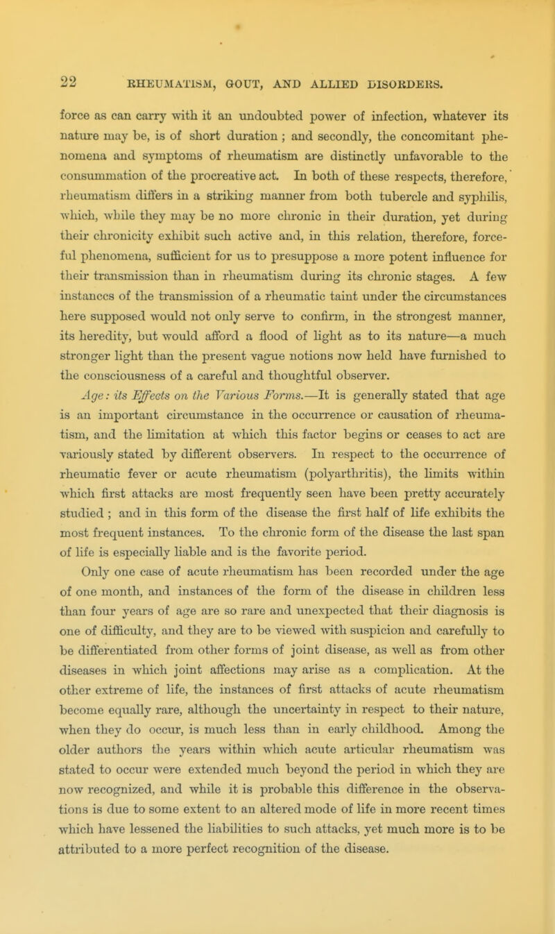 force as can carry with it an undoubted power of infection, whatever its nature may be, is of short duration ; and secondly, the concomitant phe- nomena and symptoms of rheumatism are distinctly unfavorable to the consummation of the procreative act. In both of these respects, therefore, rheumatism dillers in a striking manner from both tubercle and syphiHs, which, while they may be no more chronic in their duration, yet during their chronicity exhibit such active and, in this relation, therefore, force- ful phenomena, sufficient for us to presuppose a more potent influence for their transmission than in rheumatism during its chronic stages. A few instances of the transmission of a rheumatic taint under the circumstances here supposed would not only serve to confirm, in the strongest manner, its heredity, but would afford a flood of light as to its nature—a much stronger light than the present vague notions now held have fm'nished to the consciousness of a careful and thoughtful observer. Age: its Ejects on the Various Forms.—It is generally stated that age is an important circumstance in the occuiTence or causation of rheuma- tism, and the limitation at which this factor begins or ceases to act are variously stated by difljerent obsei-vers. In respect to the occurrence of rheumatic fever or acute rheumatism (polyarthritis), the limits within which first attacks are most frequently seen have been pretty accurately studied ; and in this form of the disease the first half of life exhibits the most frequent instances. To the chronic form of the disease the last span of life is especially liable and is the favorite period. Only one case of acute rhetmiatism has been recorded under the age of one month, and instances of the form of the disease in children less than four years of age are so rare and unexpected that theii' diagnosis is one of difficidty, and they are to be viewed with suspicion and carefully to be differentiated from other forms of joint disease, as well as from other diseases in which joint affections may arise as a complication. At the other extreme of life, the instances of first attacks of acute rheumatism become equally rare, although the uncertainty in respect to their nature, when they do occur, is much less than in early childhood. Among the older authors the years within which acute articular rheumatism was stated to occur were extended much beyond the period in which they are now recognized, and while it is probable this difference in the observa- tions is due to some extent to an altered mode of life in more recent times which have lessened the liabilities to such attacks, yet much more is to be attributed to a more perfect recognition of the disease.