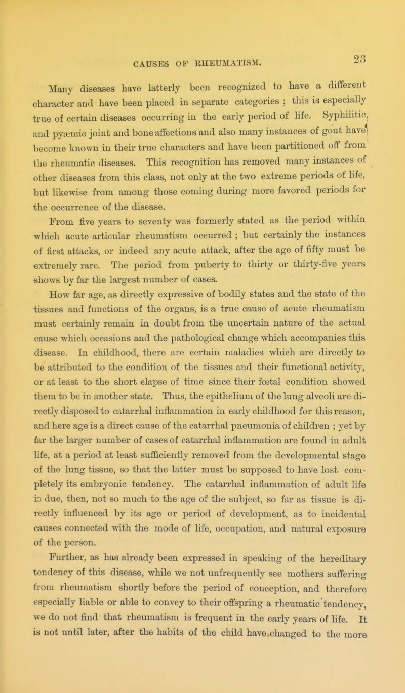 Many diseases have latterly been recognized to have a different character and have been placed in separate categories ; this is especially true of certain diseases occurring in the early period of life. Syphilitic, and pytemic joint and bone affections and also many instances of gout have' become known in their true characters and have been partitioned off from the rheumatic diseases. This recognition has removed many instances of other diseases from this class, not only at the two extreme periods of life, but likewise from among those coming during more favored periods for the occurrence of the disease. From five years to seventy was formerly stated as the period within which acute articular rheumatism occurred ; but certainly the instances of first attacks, or indeed any acute attack, after the age of fifty must be extremely rare. The period from puberty to thirty or thirty-five years shows by far the largest number of cases. How far age, as directly expressive of bodily states and the state of the tissues and functions of the organs, is a true cause of acute rheumatism must certainly remain in doubt from the imcertain nature of the actual cause which occasions and the pathological change which accompanies this disease. In childhood, there are certain maladies which are directly to be attributed to the condition of the tissues and their functional activitv, or at least to the short elapse of time since their foetal condition showed them to be in another state. Thus, the epithelium of the lung alveoli are di- rectly disposed to catarrhal inflammation in early cliildliood for this reason, and here age is a direct cause of the catarrhal j^neumonia of children ; yet by far the larger number of cases of catarrhal inflammation are found in adult life, at a period at least sufficiently removed from the developmental stage of the lung tissue, so that the latter must be supposed to have lost com- pletely its embryonic tendency. The catarrhal inflammation of adult life ia due, then, not so much to the age of the subject, so far as tissue is di- rectly influenced by its age or period of development, as to incidental causes connected with the mode of life, occupation, and natural exposure of the person. Further, as has already been expressed in speaking of the hereditary tendency of this disease, while we not unfrequently see mothers suffering from rheumatism shortly before the period of conception, and therefore especially liable or able to convey to their offspring a rheumatic tendency, we do not find that rheumatism is frequent in the early years of life. It is not until later, after the habits of the child have .changed to the more