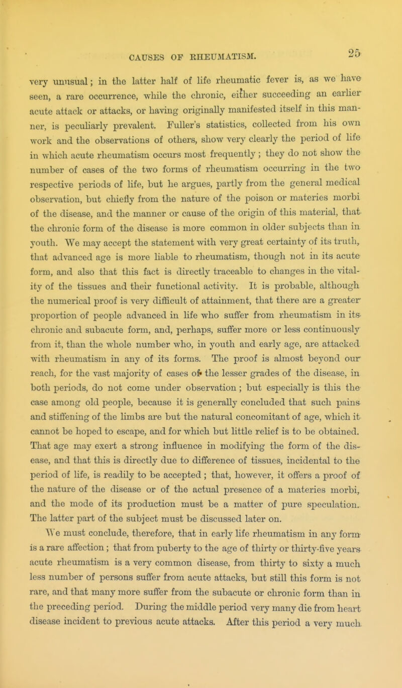 very unusual; in the latter half of life rheumatic fever is, as we have seen, a rare occurrence, while the chronic, eifher succeeding an earher acute attack or attacks, or having originally manifested itself in this man- ner, is pecuharly prevalent. Fuller's statistics, collected from his own work and the observations of others, show very clearly the period of life in which acute rheumatism occiu-s most frequently ; they do not show the number of cases of the two forms of rheumatism occurring in the two respective periods of life, but he argues, partly from the general medical obsei-vation, but chiefly from the nature of the poison or materies morbi of the disease, and the manner or cause of the origin of this material, that the chronic form of the disease is more common in older subjects than in youth. We may accept the statement with very great certainty of its truth, that advanced age is more liable to rheumatism, though not in its acute form, and also that this fact is directly traceable to changes in the vital- ity of the tissues and their functional activity. It is probable, although the numerical proof is very difficult of attainment, that there are a greater proportion of people advanced in life who suffer from rheumatism in its- chronic and subacute form, and, perhaps, suffer more or less continuously from it, than the whole number who, in youth and early age, are attacked with rheumatism in any of its forms. The proof is almost beyond our reach, for the vast majority of cases of» the lesser grades of the disease, in both periods, do not come under observation ; but especially is this the case among old people, because it is generally concluded that such pains and stiftening of the Hmbs are but the natural concomitant of age, which it cannot be hoped to escape, and for which but little relief is to be obtained. That age may exert a strong influence in modifying the form of the dis- ease, and that this is directly due to difference of tissues, incidental to the period of life, is readily to be accepted ; that, however, it offers a proof of the nature of the disease or of the actual presence of a materies morbi, and the mode of its production must be a matter of pure speculation.. The latter part of the subject must be discussed later on. We must conclude, therefore, that in early life rheumatism in any form' is a rare affection; that from puberty to the age of thirty or thirty-five years acute rheumatism is a very common disease, from thirty to sixty a much less number of persons suffer from acute attacks, but still this form is not rare, and that many more suffer from the subacute or chronic form than in the preceding period. During the middle period very many die from heart disease incident to previous acute attacks. After this period a very muck
