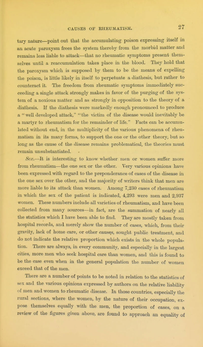 tai-y nature—point out that the accumulating poison expressing itself in an acute paroxysm frees the system thereby from the morbid matter and remains less liable to attack—that no rheumatic symptoms present them- selves until a reaccumulation takes place in the blood. They hold that the paroxysm which is supposed by them to be the means of exj)elling the poison, is little likely in itself to perpetuate a diathesis, but rather to counteract it. The freedom fi'om rheumatic symptoms immediately suc- ceeding a single attack strongly makes in favor of the purging of the sys- tem of a noxious matter and as strongly in opposition to the theory of a diathesis. If the diathesis were markedly enough j)ronounced to produce a well developed attack, the victim of the disease would inevitably be a martyr to rheumatism for the remainder of life. Facts can be accumu- lated without end, in the multii^licity of the various jihenomena of rheu- matism in its many forms, to support the one or the other theory, but so long as the cause of the disease remains problematical, the theories must remain unsubstantiated. Sex.—It is interesting to know whether men or women suffer more from rheumatism—the one sex or the other. Very vai'ious opinions have been expressed with regard to the preponderance of cases of the disease in the one sex over the other, and the majority of writers think that men are more liable to its attack than women. Among 7,230 cases of rheumatism in which the sex of the patient is indicated, 4,293 were men and 2,937 women. These numbers include all varieties of rheumatism, and have been collected from many aources—in fact, are the summation of nearly all the statistics which I have been able to find. They are mostly talcen from hospital records, and merely show the number of cases, which, from their gravity, lack of home care, or other causes, sought public treatment, and do not indicate the relative proportion which exists in the whole popula- tion. There are always, in eveiy community, and especially in the largest cities, more men who seek hospital care than women, and this is found to be the case even when in the general population the number of women exceed that of the men. There are a number of points to be noted in relation to the statistics of sex and the various opinions expressed by authors on the relative liability of men and women to rheumatic disease. In those countries, especially the rural sections, where the women, by the nature of their occupation, ex- pose themselves equally with the men, the proportion of cases, on a review of the figures given above, are found to approach an equality of