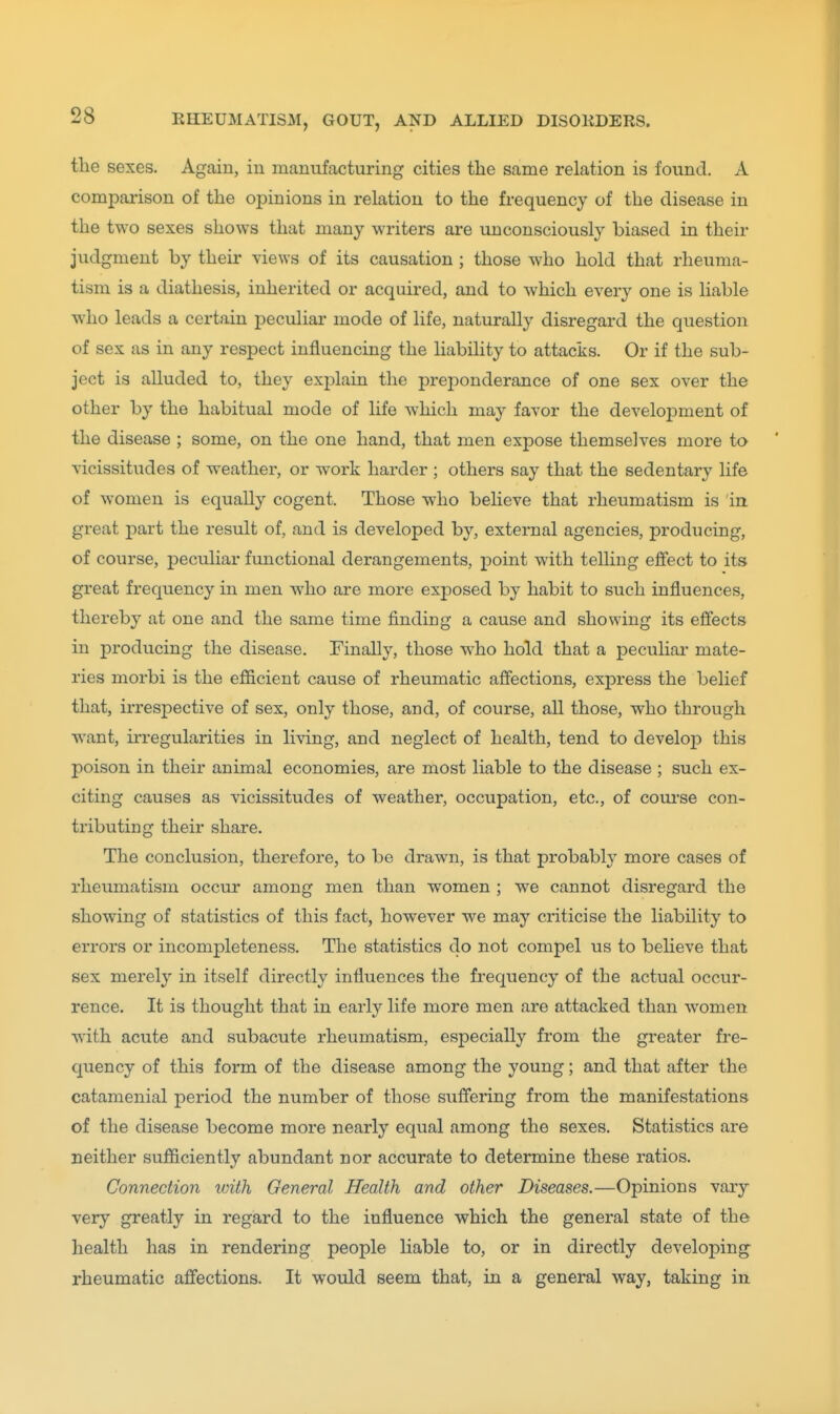 the sexes. Again, in manufacturing cities the same relation is found. A comparison of the opinions in relation to the frequency of the disease in the two sexes shows that many writers are unconsciously biased in their judgment by their views of its causation ; those who hold that rheuma- tism is a diathesis, inherited or acquired, and to which every one is liable who leads a certain peculiar mode of life, naturally disregard the question of sex as in any respect influencing the liability to attacks. Or if the sub- ject is alluded to, they explain the preponderance of one sex over the other by the habitual mode of life which may favor the development of the disease ; some, on the one hand, that men expose themselves more to vicissitudes of weather, or work harder ; others say that the sedentary life of women is equally cogent. Those who believe that rheumatism is in great part the result of, and is developed by, external agencies, producing, of course, peculiar functional derangements, point with telling effect to its great frequency in men who are more exposed by habit to such influences, thereby at one and the same time finding a cause and showing its effects in producing the disease. Finally, those who hold that a peculiai' mate- ries morbi is the efficient cause of rheumatic affections, express the belief that, irrespective of sex, only those, and, of course, all those, who through want, irregularities in living, and neglect of health, tend to develop this poison in their animal economies, are most liable to the disease ; such ex- citing causes as vicissitudes of weather, occupation, etc., of com-se con- tributing their share. The conclusion, therefore, to be drawn, is that probably more cases of rheumatism occur among men than women ; we cannot disregard the showing of statistics of this fact, however we may criticise the liability to errors or incompleteness. The statistics do not compel us to believe that sex merely in itself directly influences the frequency of the actual occur- rence. It is thought that in early life more men are attacked than women with acute and subacute rheumatism, especially from the greater fre- quency of this form of the disease among the young; and that after the catamenial period the number of those suffering from the manifestations of the disease become more nearly equal among the sexes. Statistics are neither sufficiently abundant nor accurate to determine these ratios. Connection with General Health and other Diseases.—Opinions var}'- very greatly in regard to the influence which the general state of the health has in rendering people liable to, or in directly developing rheumatic affections. It would seem that, in a general way, taking in