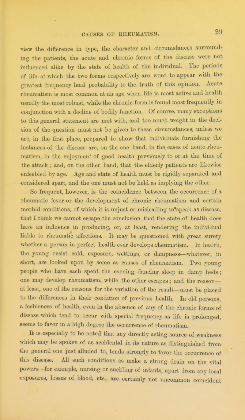 view the difference in type, the character and circumstances surround- ing the patients, the acute and chronic forms of the disease were not influenced ahke by the state of health of the individual. The periods of hfe at which the two forms respectively are wont to appear with the greatest frecjuency lend probability to the truth of this opinion. Acute rheumatism is most common at an age when life is most active and health usually the most robust, while the chronic form is found most frequently in conjunction with a decline of bodily function. Of course, many exceptions to this general statement are met with, and too much weight in the deci- sion of the question nmst not be given to these circumstances, unless we are, in the first place, prepai-ed to show that individuals furnishing the instances of the disease are, on the one hand, in the cases of acute rheu- matism, in the enjoyment of good health previously to or at the time of the attack ; and, on the other hand, that the elderly patients are likewise enfeebled by age. Age and state of health must be rigidly separated and considered apart, and the one must not be held as implying the other. So frequent, however, is the coincidence between the occurrence of a rheumatic fever or the development of chronic rheumatism and certain morbid conditions, of which it is unjust or misleading to*speak as disease, that I think we cannot escape the conclusion that the state of health does have an influence in producing, or, at least, rendering the individual liable to rheumatic affections. It may be questioned with great surety whether a person in perfect health ever develops rheumatism. In health, the young resist cold, exposure, wettings, or dampness—whatever, in short, are looked upon by some as causes of rheumatism. Two young people who have each spent the evening dancing sleep in damp beds ; one may develop rheumatism, while the other escapes ; and the reason— at least, one of the reasons for the variation of the result—must be placed to the differences in their condition of previous health. In old persons, a feebleness of health, even in the absence of any of the chronic forms of disease which tend to occur with special frequency as life is prolonged, seems to favor in a high degree the occurrence of rheumatism. It is especially to be noted that any directly acting source of weakness which may be spoken of as accidental in its nature as distinguished from the general one just alluded to, tends strongly to favor the occurrence of this disease. All such conditions as make a strong drain on the vital powers—for example, nursing or suckling of infants, apart from any local exposures, losses of blood, etc., are certainly not uncommon coincident