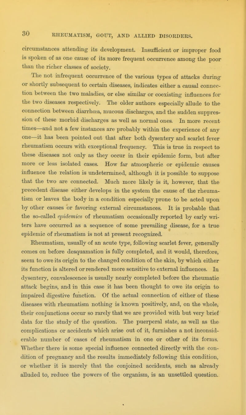 circumstances attending its development. Insufficient or improper food is spoken of as one cause of its more frequent occurrence among the poor than the richer classes of society. The not infrequent occurrence of the various types of attacks during or shortly subsequent to certain diseases, indicates either a causal connec- tion between the two maladies, or else similar or coexisting influences for the two diseases respectively. The older authors especially allude to the connection between diai-rhoea, mucous discharges, and the sudden suppres- sion of these morbid discharges as well as normal ones. In more recent times—and not a few instances are probably within the experience of any one—it has been pointed out that after both dysentery and scarlet fever rheumatism occurs with exceptional frequency. This is true in respect to these diseases not only as they occur in their epidemic form, but after more or less isolated cases. How far atmospheric or epidemic causes influence the relation is undetermined, although it is possible to suppose that the two are connected. Much more likely is it, however, that the precedent disease either develops in the system the cause of the rheuma- tism or leaves the body in a condition especially prone to be acted upon by other causes or favoring external circumstances. It is probable that the so-called epidemics of rheumatism occasionally reported by early wai- ters have occun-ed as a sequence of some prevailing disease, for a true epidemic of rheumatism is not at present recognized. Rheumatism, usually of an acute type, following scarlet fever, generally comes on before desquamation is fully completed, and it would, therefore, seem to owe its origin to the changed condition of the skin, by which either its function is altered or rendered more sensitive to external influences. In dysentery, convalescence is usually nearly completed before the rheumatic attack begins, and in this case it has been thought to owe its origin to impaired digestive function. Of the actual connection of either of these diseases with rheumatism nothing is known positively, and, on the whole, their conjunctions occur so rarely that we are provided with but veiy brief data for the study of the question. The puerperal state, as well as the comi^lications or accidents which arise out of it, furnishes a not inconsid- erable number of cases of rheumatism in one or other of its forms. Whether there is some special influence connected directly with the con- dition of pregnancy and the results immediately following this condition, or whether it is merely that the conjoined accidents, such as already alluded to, reduce the powers of the organism, is an unsettled question.