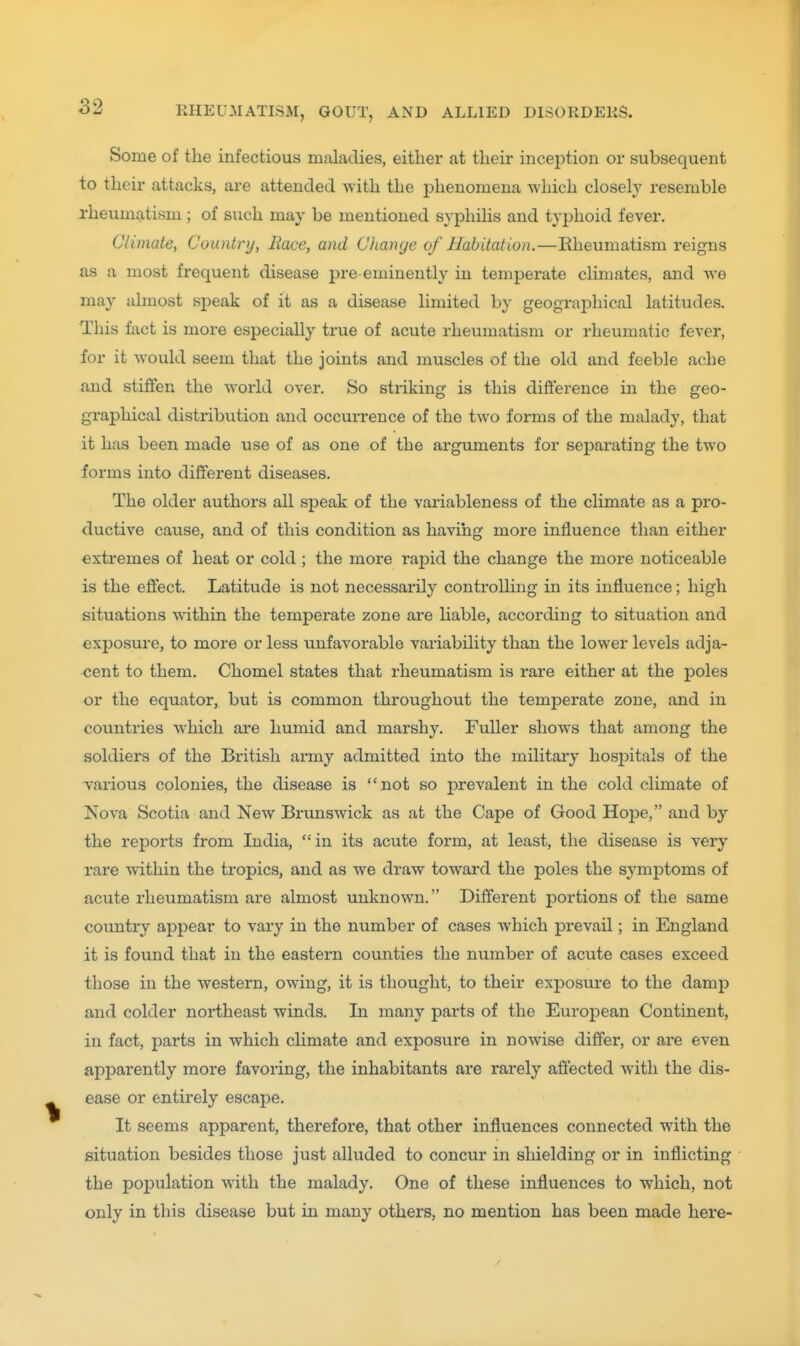 Some of the infectious maladies, either at their inception or subsequent to their attacks, are attended with the phenomena which closeW resemble rheumatism ; of such may be mentioned syphilis and typhoid fever. Climate, Country, Race, and Change of Habitation.—Eheumatism reigns as a most frequent disease pre-eminently in temperate climates, and we may almost sjDeak of it as a disease limited by geographical latitudes. This fact is more especially true of acute rheumatism or rheumatic fever, for it would seem that the joints and muscles of the old and feeble ache and stiffen the world over. So striking is this difference in the geo- graphical distribution and occurrence of the two forms of the malady, that it has been made use of as one of the arguments for separating the two forms into different diseases. The older authors all speak of the variableness of the climate as a pro- ductive cause, and of this condition as having more influence than either extremes of heat or cold ; the more rapid the change the more noticeable is the effect. Latitude is not necessarily controlling in its influence; high situations within the temperate zone are liable, according to situation and exposure, to more or less unfavorable variability than the lower levels adja- cent to them. Chomel states that rheumatism is rare either at the poles or the equator, but is common throughout the temperate zone, and in countries which are humid and marshy. Fuller shows that among the soldiers of the British army admitted into the militaiy hospitals of the various colonies, the disease is not so prevalent in the cold climate of Nova Scotia and New Brunswick as at the Cape of Good Hope, and by the reports from India, in its acute form, at least, the disease is very rare within the tropics, and as we draw toward the poles the symptoms of acute rheumatism are almost unknown. Different portions of the same country appear to vary in the number of cases which prevail; in England it is found that in the eastern counties the number of acute cases exceed those in the western, owing, it is thought, to their exjDosure to the damp and colder northeast winds. In many parts of the European Continent, in fact, parts in which climate and exposure in nowise differ, or are even aj)parently more favoring, the inhabitants are rarely affected with the dis- ease or entirely escape. It seems apparent, therefore, that other influences connected with the situation besides those just alluded to concur in shielding or in inflicting the population with the malady. One of these influences to which, not only in this disease but in many others, no mention has been made here-