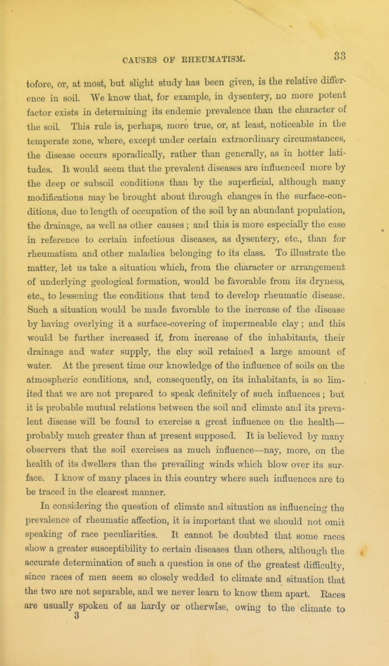 tofore, or, at most, but slight study has been given, is the relative differ- ence in soil. We know that, for example, in dysentery, no more potent factor exists in determining its endemic prevalence than the character of the soil. This rule is, perhaps, more true, or, at least, noticeable in the temperate zone, where, except under certain extraordinai-y circumstances, the disease occurs sporadically, rather than generally, as in hotter lati- tudes. It would seem that the prevalent diseases are influenced more by the deep or subsoil conditions than by the superficial, although many modifications may be brought about through changes in the surface-con- ditions, due to length of occupation of the soil by an abundant population, the drainage, as well as other causes ; and this is more especially the case in reference to certain infectious diseases, as dysentery, etc., than for rheumatism and other maladies belonging to its class. To illustrate the matter, let us take a situation which, from the character or arrangement of underlying geological formation, would be ftivorable from its dryness, etc., to lessening the conditions that tend to develop rheumatic disease. Such a situation would be made favorable to the increase of the disease by having overlying it a surface-covering of impermeable clay; and this would be further increased if, from increase of the inhabitants, their drainage and water supply, the clay soil retained a large amount of water. At the present time our knowledge of the influence of soils on the atmospheric conditions, and, consequently, on its inhabitants, is so lim- ited that we are not prepared to speak definitely of such influences; but it is probable mutual relations between the soil and climate and its preva- lent disease will be found to exercise a great influence on the health—■ probably much greater than at present supposed. It is believed by many observers that the soil exercises as much influence—nay, more, on the health of its dwellers than the prevailing winds which blow over its sur- face. I know of many places in this country where such influences are to be traced in the clearest manner. In considering the question of climate and situation as influencing the prevalence of rheumatic affection, it is important that we should not omit speaking of race peculiarities. It cannot be doubted that some races show a greater susceptibility to certain diseases than others, although the accurate determination of such a question is one of the greatest difficulty, since races of men seem so closely wedded to climate and situation that the two are not separable, and we never learn to know them apart. Races are usually spoken of as hardy or otherwise, owmg to the climate to