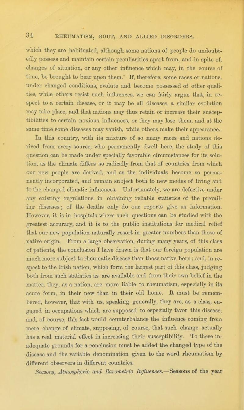 whicli they are habituated, although some nations of people do undoubt- edly possess and maintain certain peculiarities apart from, and in sj^ite of, changes of situation, or any other influence which may, in the course of time, be brought to bear upon them.* If, therefore, some races or nations, under changed conditions, evolute and become possessed of other quali- ties, while others resist such influences, we can fairly argue that, in re- spect to a certain disease, or it may be all diseases, a similar evolution may take place, and that nations may thus retain or increase their suscep- tibilities to certain noxious influences, or they may lose them, and at the same time some diseases may vanish, while others make their appearance. In this country, with its mixture of so many races and nations de- rived from every source, who permanently dwell here, the study of this question can be made under specially favorable circumstances for its solu- tion, as the climate differs so radically from that of countries from which our new people are derived, and as the individuals become so perma- nently incorporated, and remain subject both to new modes of living and to the changed climatic influences. Unfortunately, we are defective under any existing regulations in obtaining reliable statistics of the prevail- ing diseases; of the deaths only do our reports give us information. However, it is in hospitals where such questions can be studied with, the greatest accuracy, and it is to the public institutions for medical relief that our new i)opulation naturally resort in greater numbers than those of native origin. From a large observation, during msinj years, of this class of patients, the conclusion I have drawn is that our foreign population are much more subject to rheumatic disease than those native born ; and, in re- spect to the Irish nation, which form the largest part of this class, judging both from such statistics as are available and from their own belief in the matter, they, as a nation, are more liable to rheumatism, especially in its acute form, in their new than in their old home. It must be remem- bered, however, that with us, speaking generally, they are, as a class, en- gaged in occupations w^hich are supposed to especially favor this disease, and, of course, this fact would counterbalance the influence coming froai mere change of climate, supposing, of course, that such change actually has a real material effect in increasing their susceptibility. To these in- adequate grounds for a conclusion must be added the changed type of the disease and the variable denomination given to the word rheumatism by different observers in different countries. Seasons, Atmospheric and Barometric Injiuences.—Seasons of the year