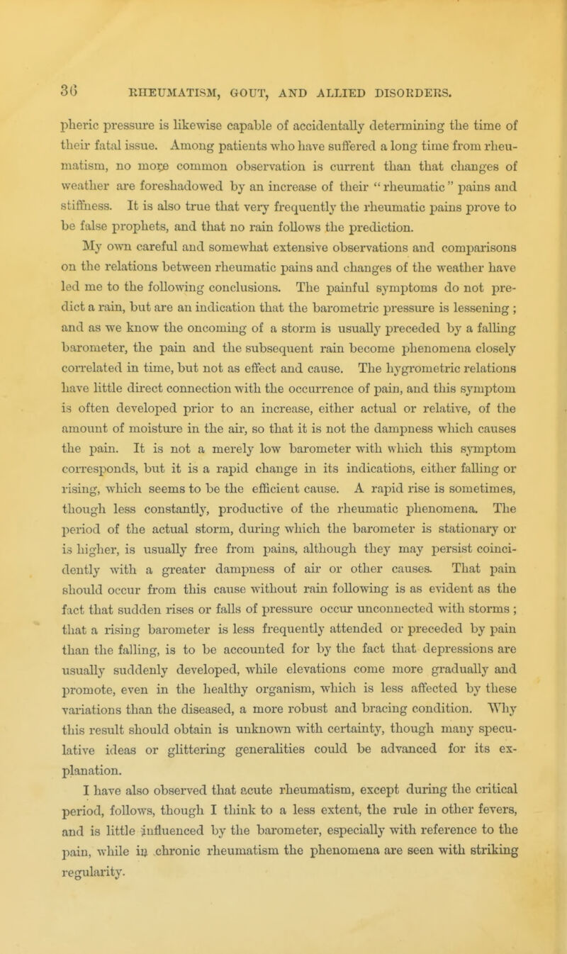 pheric pressure is likewise capable of accidentally deteiinining tlie time of their fatal issue. Among patients who have suffered a long time from rheu- matism, no mo^ common observation is current than that changes of weather are foreshadowed by an increase of their rheumatic j)ains and stiffness. It is also true that very frequently the rheumatic pains prove to be false prophets, and that no rain follows the prediction. My OAvn careful and somewhat extensive observations and comparisons on the relations between rheumatic pains and changes of the weather have led me to the following conclusions. The painful symptoms do not pre- dict a rain, but are an indication that the barometric pressure is lessening ; and as we know the oncoming of a storm is usually preceded by a falHng barometer, the pain and the subsequent rain become phenomena closely correlated in time, but not as effect and cause. The hygrometric relations have little direct connection with the occurrence of pain, and this symptom is often developed prior to an increase, either actual or relative, of the amount of moisture in the air, so that it is not the dampness which causes the pain. It is not a merely low barometer with which this sjTnptom coiTesponds, but it is a rapid change in its indications, either falling or rising, which seems to be the efficient cause. A rapid rise is sometimes, though less constantly, productive of the rheumatic phenomena. The l^eriod of the actual storm, during which the barometer is stationary or is higher, is usually free from pains, although they may persist coinci- dently with a greater dampness of air or other causes. That pain should occur from this cause without rain following is as evident as the fact that sudden rises or falls of pressure occur unconnected with storms ; that a rising barometer is less frequently attended or preceded by pain than the falling, is to be accounted for by the fact that depressions are usually suddenly developed, while elevations come more gi'adually and promote, even in the healthy organism, which is less affected by these vaiiations than the diseased, a more robust and bracing condition. Why this result should obtain is unknown with certainty, though many specu- lative ideas or glittering generalities could be advanced for its ex- planation. I have also obsei-ved that acute rheumatism, except during the critical period, follows, though I think to a less extent, the rule in other fevers, and is little influenced by the barometer, especially with reference to the pain, while iu chronic rheumatism the phenomena are seen with striking regularity.