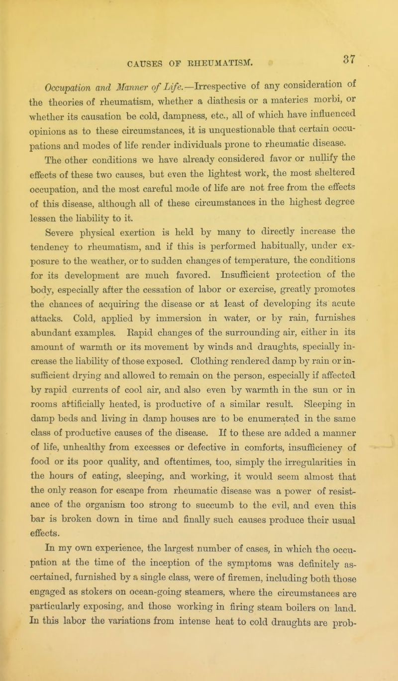 Occupation and it/anner 0/Xi/e.—Irrespective of any consideration of the theories of rheumatism, whether a diathesis or a materies morbi, or whether its causation be cold, dampness, etc., all of which have influenced opinions as to these circumstances, it is unquestionable that certain occu- pations and modes of life render individuals prone to rheumatic disease. The other conditions we have already considered favor or nullify the effects of these two causes, but even the Hghtest work, the most sheltered occupation, and the most careful mode of life are not free from the effects of this disease, although all of these circumstances in the highest degree lessen the liability to it. Severe physical exertion is held by many to directly increase the tendency to rheumatism, and if this is performed habitually, under ex- posure to the weather, or to sudden changes of temperature, the conditions for its development are much favored. Insufficient protection of the body, especially after the cessation of labor or exercise, greatly promotes the chances of acquiring the disease or at least of developing its acute attacks. Cold, applied by immersion in water, or by rain, furnishes abundant examples. Rapid changes of the surrounding air, either in its amoimt of warmth or its movement by winds and draughts, specially in- crease the liabihty of those exposed. Clothing rendered damp by rain or in- sufficient drying and allowed to remain on the person, especially if affected by rapid currents of cool air, and also even by warmth in the sun or in rooms ai'tificially heated, is productive of a similar result. Sleeping in damp beds and living in damp houses are to be enumerated in the same class of productive causes of the disease. If to these are added a manner of life, unhealthy from excesses or defective in comforts, insufficiency of food or its poor quality, and oftentimes, too, simply the irregularities in the hours of eating, sleeping, and working, it would seem almost that the only reason for escape from rheumatic disease was a power of resist- ance of the organism too strong to succumb to the evil, and even this bar is broken down in time and finally such causes produce their usual effects. In my own experience, the largest number of cases, in which the occu- pation at the time of the inception of the symptoms was definitely as- certained, furnished by a single class, were of firemen, including both those engaged as stokers on ocean-going steamers, where the circumstances are particularly exposing, and those w^orking in firing steam boilers on land. In this labor the variations from intense heat to cold draughts are prob-