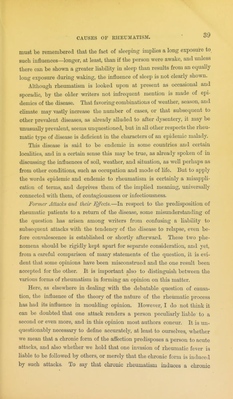 must be remembered that the fact of sleeping implies a long exposure to such influences—longer, at least, than if the person were awake, and unless there can be shown a greater liabihty in sleep than results from an equally long exposure during waking, the influence of sleep is not cleai-ly shown. Although rheumatism is looked upon at present as occasional and sporadic, by the older writers not infrequent mention is made of epi- demics of the disease. That favoring combinations of weather, season, and chmate may vastly increase the number of cases, or that subsequent to other prevalent diseases, as already alluded to after dysentery, it may be unusually prevalent, seems unquestioned, but in all other respects the rheu- matic type of disease is deficient in the characters of an epidemic malady. This disease is said to be endemic in some countries and certain localities, and in a certain sense this may be true, as already spoken of in discussing the influences of soil, weather, and situation, as well perhaps as from other conditions, such as occupation and mode of life. But to aj)ply the words epidemic and endemic to rheumatism is certainly a misappli- cation of terms, and deprives them of the implied meaning, universally connected with them, of contagiousness or infectiousness. Former Attacks and their Effects.—In respect to the predisposition of rheumatic patients to a return of the disease, some misunderstanding of the question has arisen among writers from confusing a liability to subsequent attacks with the tendency of the disease to relapse, even be- fore convalescence is established or shortly afterward. These two phe- nomena should be rigidly kept apart for separate consideration, and yet, from a careful comparison of many statements of the question, it is evi- dent that some opinions have been misconstrued and the one result been accepted for the other. It is important also to distinguish between the various forms of rheumatism in forming an opinion on this matter. Here, as elsewhere in dealing with the debatable question of causa- tion, the influence of the theory of the nature of the rheumatic process has had its influence in moulding opinion. However, I do not think it can be doubted that one attack renders a person peculiarly liable to a second or even more, and in this opinion most authors concur. It is un- questionably necessary to define accurately, at least to ourselves, whether we mean that a chronic form of the affection predisposes a person to acute attacks, and also whether we hold that one invasion of rheumatic fever is liable to be followed by others, or merely that the chronic form is induced by such attacks. To say that chronic rheumatism induces a chronic