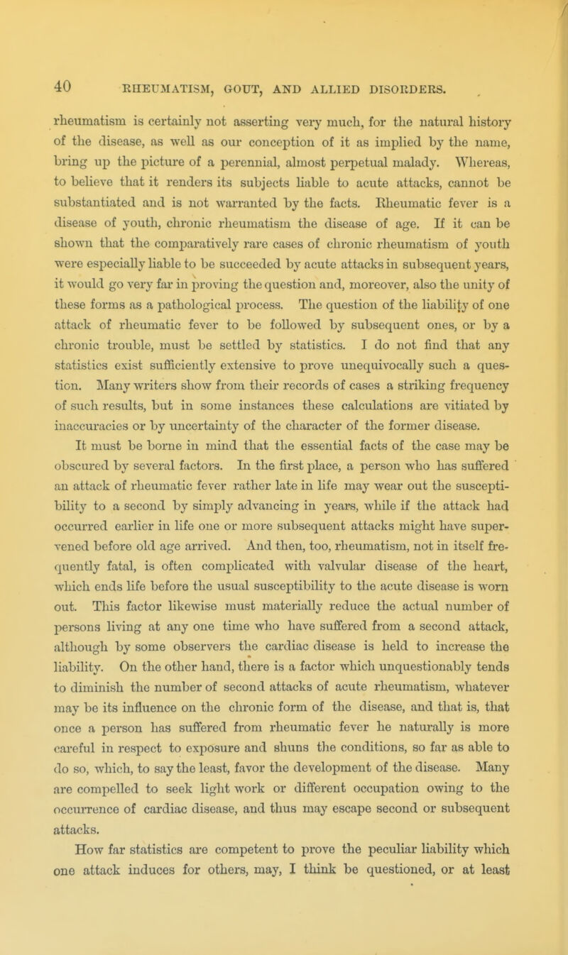 / 40 RHEUMATISM, GOUT, AND ALLIED DISORDERS. rheumatism is certainly not asserting veiy much, for the natural histoiy of the disease, as well as our conception of it as implied by the name, bring up the picture of a perennial, almost perpetual malady. Whereas, to believe that it renders its subjects liable to acute attacks, cannot be substantiated and is not warranted by the facts. Rheumatic fever is a disease of youth, chronic rheumatism the disease of age. If it can be shown that the comparatively rai'e cases of chronic rheumatism of youth were especially liable to be succeeded by acute attacks in subsequent years, it would go very far in proving the question and, moreover, also the unity of these forms as a pathological process. The question of the liability of one attack of rheumatic fever to be followed by subsequent ones, or by a chronic trouble, must be settled by statistics. I do not find that any statistics exist sufficiently extensive to prove unequivocally such a ques- tion. Many writers show from their records of cases a striking frequency of such results, but in some instances these calculations are vitiated by inaccuracies or by imcertainty of the character of the former disease. It must be borne in mind that the essential facts of the case may be obscured by several factors. In the first place, a person who has suffered an attack of rheumatic fever rather late in life may wear out the suscepti- bility to a second by simply advancing in years, while if the attack had occurred eai'lier in life one or more subsequent attacks might have super- vened before old age arrived. And then, too, rheumatism, not in itself fre- quently fatal, is often complicated with valvular disease of the heart, which ends life before the usual susceptibility to the acute disease is worn out. This factor likewise must materially reduce the actual number of persons living at any one time who have suffered from a second attack, although by some observers the cardiac disease is held to increase the liability. On the other hand, there is a factor which unquestionably tends to diminish the number of second attacks of acute rheumatism, whatever may be its influence on the chronic form of the disease, and that is, that once a j^erson has suffered from rheumatic fever he naturally is more careful in respect to exposure and shuns the conditions, so far as able to do so, which, to say the least, favor the development of the disease. Many are compelled to seek light work or different occupation owing to the occurrence of cardiac disease, and thus may escape second or subsequent attacks. How far statistics are competent to prove the peculiar liability which