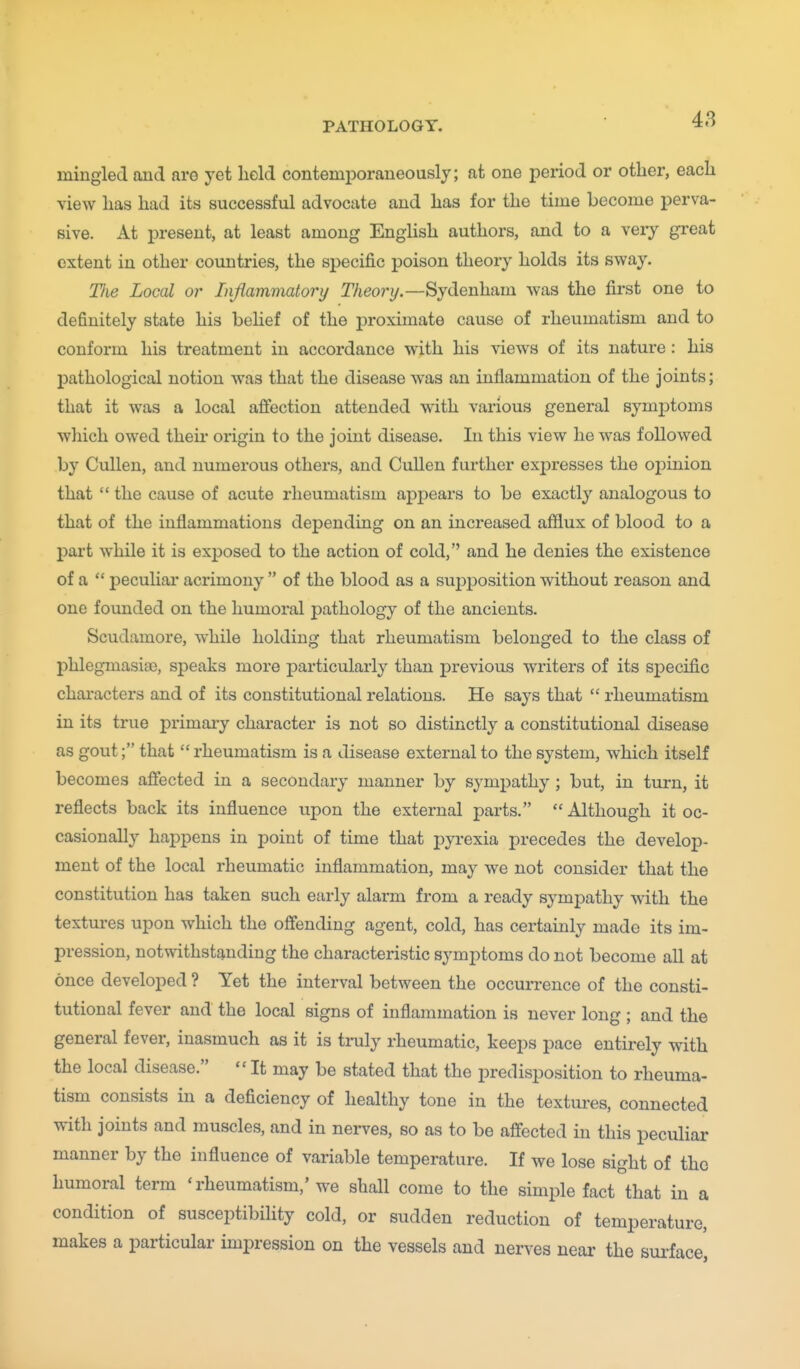 mingled and are yet held contemporaneously; at one period or other, each view has had its successful advocate and has for the time become perva- sive. At present, at least among English authors, and to a veiy great extent in other countries, the specific poison theory holds its sway. TJie Local or Injiammatory T/ieor?/.—Sydenham was the first one to definitely state his belief of the proximate cause of rheumatism and to conform his treatment in accordance with his views of its nature : his pathological notion was that the disease was an inflammation of the joints; that it was a local affection attended with various general symptoms which owed their origin to the joint disease. In this view he was followed by Cullen, and numerous others, and Cullen further expresses the oi^inion that  the cause of acute rheumatism appears to be exactly analogous to that of the inflammations depending on an increased afilux of blood to a part while it is exposed to the action of cold, and he denies the existence of a  peculiar acrimony  of the blood as a supposition without reason and one founded on the humoral pathology of the ancients. Scudamore, while holding that rheumatism belonged to the class of phlegmasise, speaks more particularly than previous writers of its sj)ecific characters and of its constitutional relations. He says that  rheumatism in its true primary character is not so distinctly a constitutional disease as gout; that  rheumatism is a disease external to the system, which itself becomes affected in a secondary manner by sympathy ; but, in turn, it reflects back its influence upon the external parts. Although it oc- casionally happens in point of time that pyrexia precedes the develop- ment of the local rheumatic inflammation, may we not consider that the constitution has taken such early alarm from a ready sympathy with the textures upon which the offending agent, cold, has certainly made its im- pression, notwithstanding the characteristic symptoms do not become all at once developed ? Yet the interval between the occurrence of the consti- tutional fever and the local signs of inflammation is never long ; and the general fever, inasmuch as it is truly rheumatic, keeps pace entirely with the local disease.  It may be stated that the predisposition to rheuma- tism consists in a deficiency of healthy tone in the textures, connected with joints and muscles, and in nerves, so as to be affected in this peculiar manner by the influence of variable temperature. If we lose sight of tho humoral term ' rheumatism,'we shall come to the simple fact that in a condition of susceptibility cold, or sudden reduction of temperature, makes a particular impression on the vessels and nerves near the sui-face,