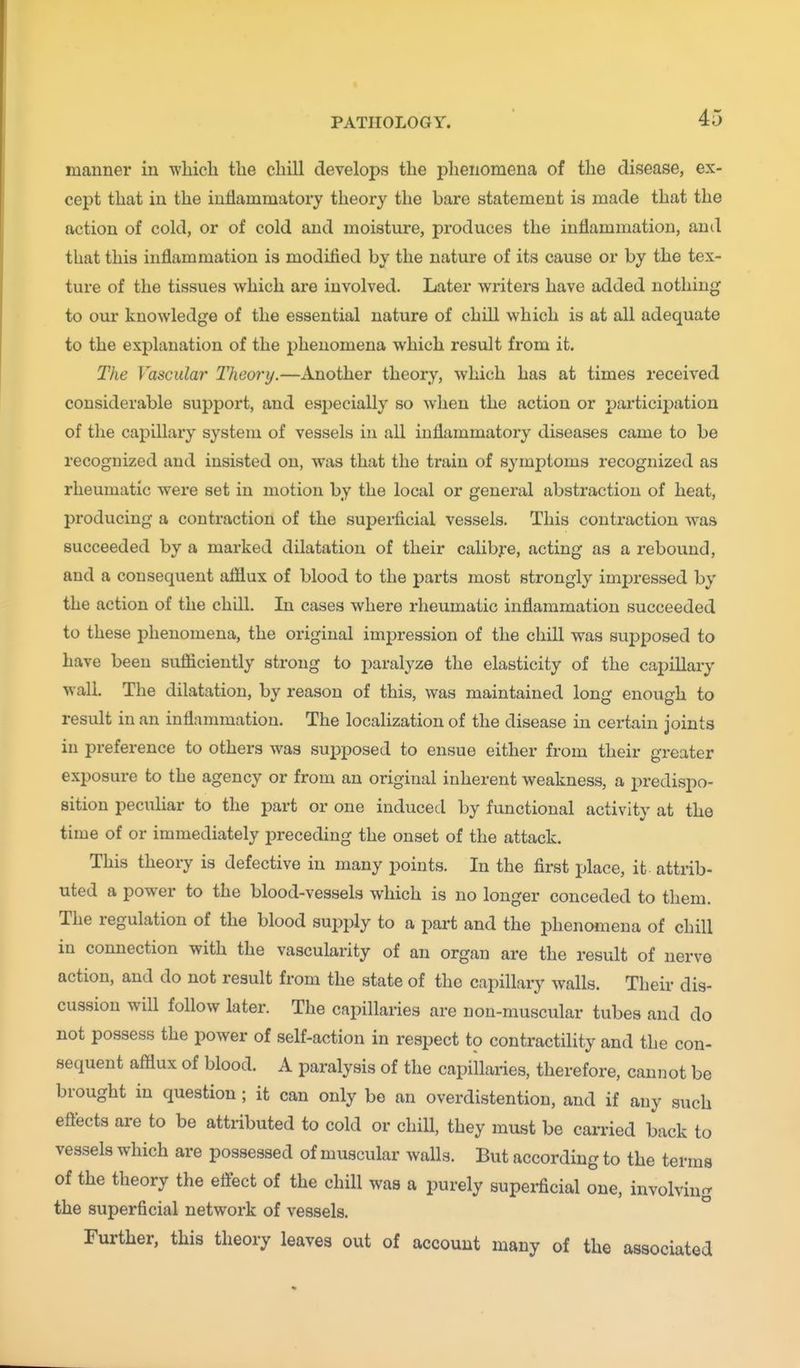 manner in wliich tlie chill develops the phenomena of the disease, ex- cept that in the inflammatory theory the bare statement is made that the action of cold, or of cold and moisture, produces the inflammation, and that this inflammation is modified by the nature of its cause or by the tex- ture of the tissues which are involved. Later writers have added nothing to our knowledge of the essential nature of chill which is at all adequate to the explanation of the phenomena which result from it. The Vascular Theory.—Another theory, which has at times received considerable support, and especially so when the action or particii^ation of the capillary system of vessels in all inflammatory diseases came to be recognized and insisted on, was that the train of 8ymj)toms recognized as rheumatic were set in motion by the local or general abstraction of heat, producing a contraction of the superficial vessels. This conti'action was succeeded by a marked dilatation of their calibfe, acting as a rebound, and a consequent afflux of blood to the parts most strongly impressed by the action of the chill. In cases where rheumatic inflammation succeeded to these phenomena, the original impression of the chill was supposed to have been sufficiently strong to paralyze the elasticity of the capillary wall. The dilatation, by reason of this, was maintained long enough to result in an inflammation. The localization of the disease in certain joints in preference to others was supposed to ensue either from their greater exposure to the agency or from an original inherent weakness, a i5redispo- sition pecuHar to the part or one induced by functional activity at the time of or immediately preceding the onset of the attack. This theory is defective in many points. In the first place, it attrib- uted a power to the blood-vessels which is no longer conceded to them. The regulation of the blood supply to a part and the phenomena of chill in connection with the vascularity of an organ are the result of nerve action, and do not result from the state of the capillaiy walls. Their dis- cussion will follow later. The capillaries are non-muscular tubes and do not possess the power of self-action in respect to contractility and the con- sequent afflux of blood. A paralysis of the capillaries, therefore, cannot be brought in question; it can only be an overdistention, and if any such effects are to be attributed to cold or chiU, they must be carried back to vessels which are possessed of muscular walls. But according to the terms of the theory the effect of the chill was a purely supei-ficial one, involving the superficial network of vessels. Further, this theory leaves out of account many of the associated