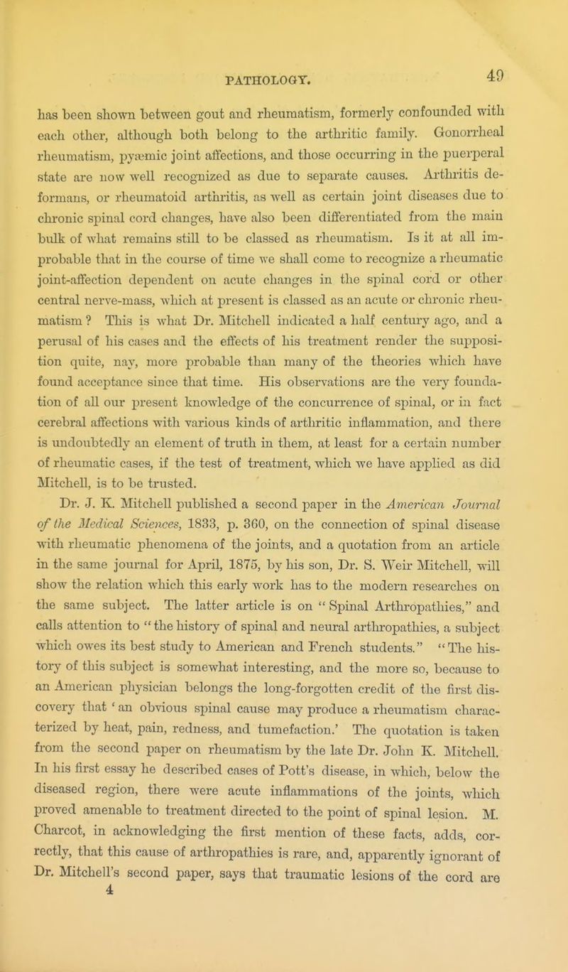 has been shown between gout and rheumatism, formerly confounded with each other, although both belong to the arthritic family. Gonorrheal rheumatism, j^yaimic joint affections, and those occurring in the puerjieral state are now well recognized as due to separate causes. Ai'thritis de- formans, or rheumatoid arthritis, as well as certain joint diseases due to chronic spinal cord changes, have also been differentiated from the main bulk of what remains still to be classed as rheumatism. Is it at all im- probable that in the course of time we shall come to recognize a rheumatic joint-affection dependent on acute changes in tlie sj^inal cord or other central nerve-mass, which at present is classed as an acute or chronic rheu- matism ? This is what Dr. Mitchell indicated a half century ago, and a perusal of his cases and the effects of his treatment render the supjjosi- tion quite, nay, more probable than many of the theories which have found acceptance since that time. His observations are the very founda- tion of all our present knowledge of the concurrence of si)inal, or in fact cerebral affections with various kinds of arthritic inflammation, and there is undoubtedly an element of truth in them, at least for a certain number of rheumatic cases, if the test of treatment, which we have applied as did Mitchell, is to be trusted. Dr. J. K. Mitchell published a second paper in the American Journal of the Medical Sciences, 1833, p. 360, on the connection of sj)inal disease with rheumatic phenomena of the joints, and a quotation from an article in the same journal for April, 1875, by his son. Dr. S. Weir Mitchell, will show the relation which this early work has to the modern researches on the same subject. The latter article is on  Spinal Arthropathies, and calls attention to  the history of sj)inal and neural arthropathies, a subject which owes its best study to American and French students. The his- toiy of this subject is somewhat interesting, and the more so, because to an American physician belongs the long-forgotten credit of the first dis- covery that * an obvious spinal cause may produce a rheumatism charac- terized by heat, pain, redness, and tumefaction.' The quotation is taken from the second paper on rheumatism by the late Dr. John K. Mitchell. In his first essay he described cases of Pott's disease, in which, below the diseased region, there were acute inflammations of the joints, which proved amenable to treatment directed to the point of spinal lesion. M. Charcot, in acknowledging the first mention of these facts, adds, cor- cause of arthropathies is rare, and, apparently ignorant of Dr. Mitchell's second paper, says that traumatic lesions of the cord are 4