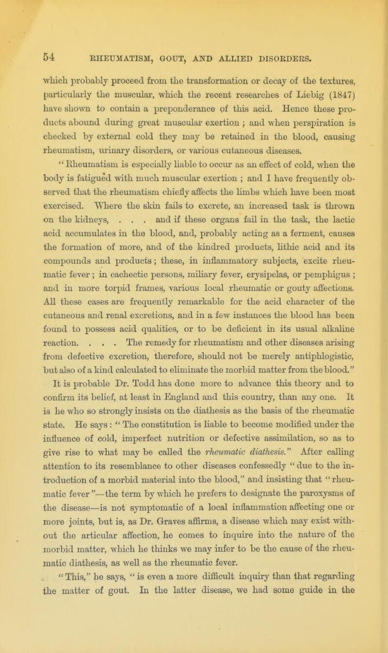 whicli probably proceed from tlie transformation or decay of the textures, pai-ticularly the musculai, which the recent researches of Liebig (18-17) have shown to contain a preponderance pf this acid. Hence these pro- ducts aboimd during great muscular exertion ; and when persjDiration is checked by external cold they may be retained in the blood, causing rheumatism, vu-inary disorders, or vaiious cutaneous diseases.  Rheumatism is especially Uable to occur as an effect of cold, when the body is fatigued with much muscular exertion ; and I have frequently ob- served that the rheumatism chiefly affects the limbs which have been most exercised. Where the skin fails to excrete, an increased task is thi-own on the kidneys, . . . and if these organs fail in the task, the lactic acid accumulates in the blood, and, probably acting as a ferment, causes the formation of more, and of the kindred j)roducts, hthic acid and its compounds and products; these, in inflammatory subjects, excite rheu- matic fever ; in cachectic persons, mihary fever, eiysipelas, or pemj^higus ; and in more torpid frames, various local rheumatic or gouty affections. All these cases are frequently remarkable for the acid character of the cutaneous and renal excretions, and in a few instances the blood has been found to possess acid qualities, or to be deficient in its usual alkaline reaction. . . . The remedy for rheumatism and other diseases arising from defective excretion, therefore, should not be merely antiphlogistic, but also of a kind calculated to ehminate the morbid matter from the blood. It is probable Dr. Todd has done more to advance this theory and to confirm its belief, at least in England and this country, than any one. It is he who so strongly insists on the diathesis as the basis of the rheumatic state. He says :  The constitution is liable to become modified under the influence of cold, imperfect nutrition or defective assimilation, so as to give rise to what may be called the rheumatic diathesis. After calling attention to its resemblance to other diseases confessedly  due to the in- troduction of a morbid material into the blood, and insistmg that rheu- matic fever —the term by which he prefers to designate the paroxysms of the disease—is not symptomatic of a local inflammation affecting one or more joints, but is, as Dr. Graves affirms, a disease which may exist with- out the articular affection, he comes to inquire into the nature of the morbid matter, which he thinks we may infer to be the cause of the rheu- matic diathesis, as well as the rheumatic fever. This, he says,  is even a more difficult inquiry than that regarding the matter of gout. In the latter disease, we had some guide in the