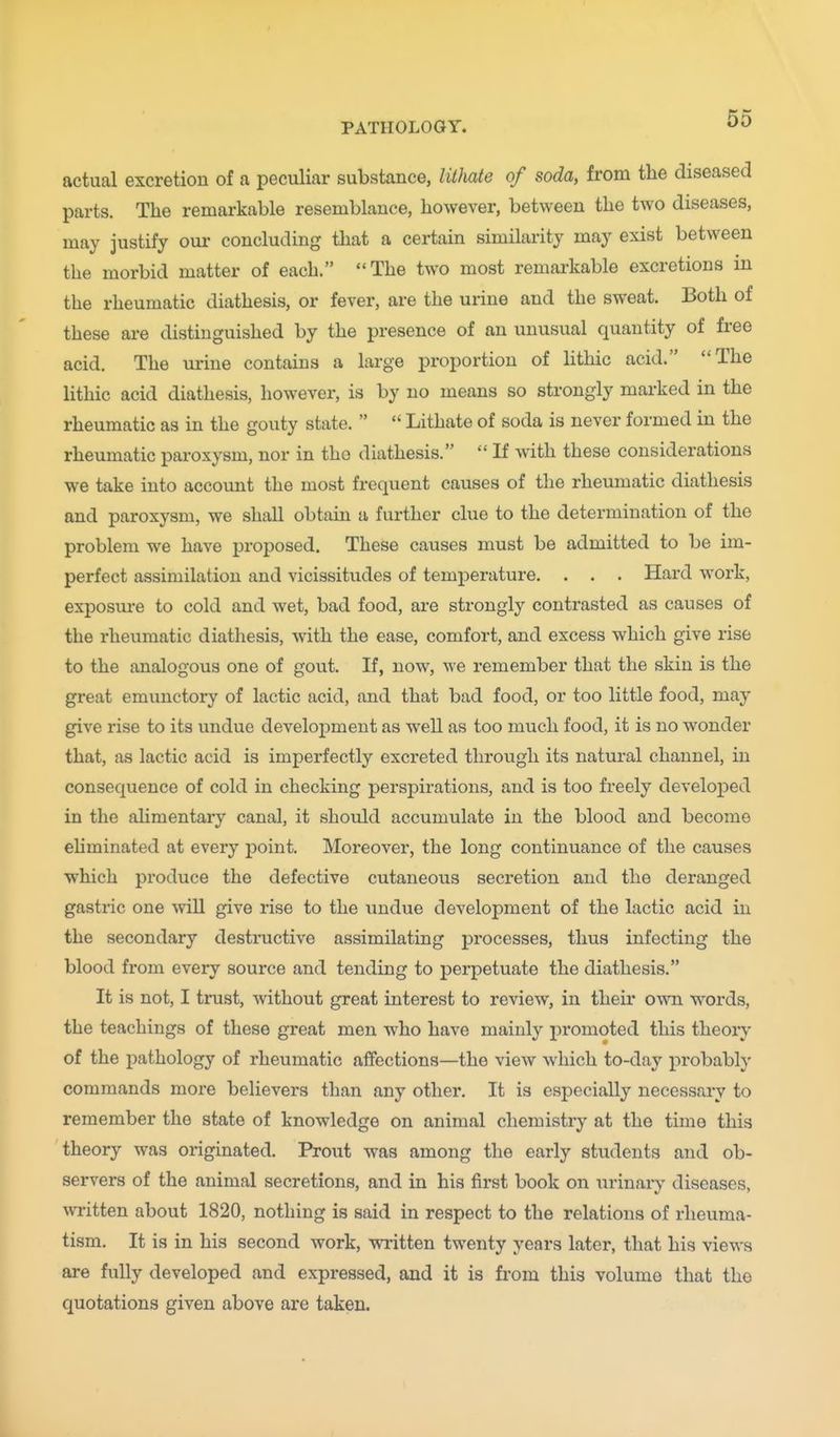 actual excretion of a peculiar substance, lithate of soda, from the diseased parts. The remarkable resemblance, however, between the two diseases, may justify our concluding that a certain similarity may exist between the morbid matter of each. The two most remarkable excretions in the rheumatic diathesis, or fever, are the urine and the sweat. Both of these are distinguished by the presence of an unusual quantity of free acid. The urine contains a large proportion of lithic acid. The lithic acid diathesis, however, is by no means so sti'ongly marked in the rheumatic as in the gouty state.   Lithate of soda is never formed in the rheumatic paroxysm, nor in the diathesis.  If with these considerations we take into account the most frequent causes of the rheumatic diathesis and paroxysm, we shall obtain a further clue to the determination of the problem we have proposed. These causes must be admitted to be im- perfect assimilation and vicissitudes of temperature. . . . Hard work, exposure to cold and wet, bad food, are strongly contrasted as causes of the rheumatic diathesis, with the ease, comfort, and excess which give rise to the analogous one of gout. If, now, we remember that the skin is the great emunctory of lactic acid, and that bad food, or too little food, may give rise to its undue develo23ment as well as too much food, it is no wonder that, as lactic acid is imperfectly excreted through its natural channel, in consequence of cold in checking perspirations, and is too freely developed in the alimentary canal, it should accumulate in the blood and become eliminated at every point. Moreover, the long continuance of the causes which produce the defective cutaneous secretion and the deranged gastric one will give rise to the undue development of the lactic acid in the secondary destructive assimilating processes, thus infecting the blood from every source and tending to perpetuate the diathesis. It is not, I trust, without great interest to review, in their own words, the teachings of these great men who have mainly promoted this theory of the pathology of rheumatic affections—the view which to-day probably commands more believers than any other. It is especially necessary to remember the state of knowledge on animal chemistry at the time this theory was originated. Prout was among the early students and ob- servers of the animal secretions, and in his first book on urinary diseases, written about 1820, nothing is said in respect to the relations of rheuma- tism. It is in his second work, written twenty years later, that his views are fully developed and expressed, and it is from this volume that the quotations given above are taken.