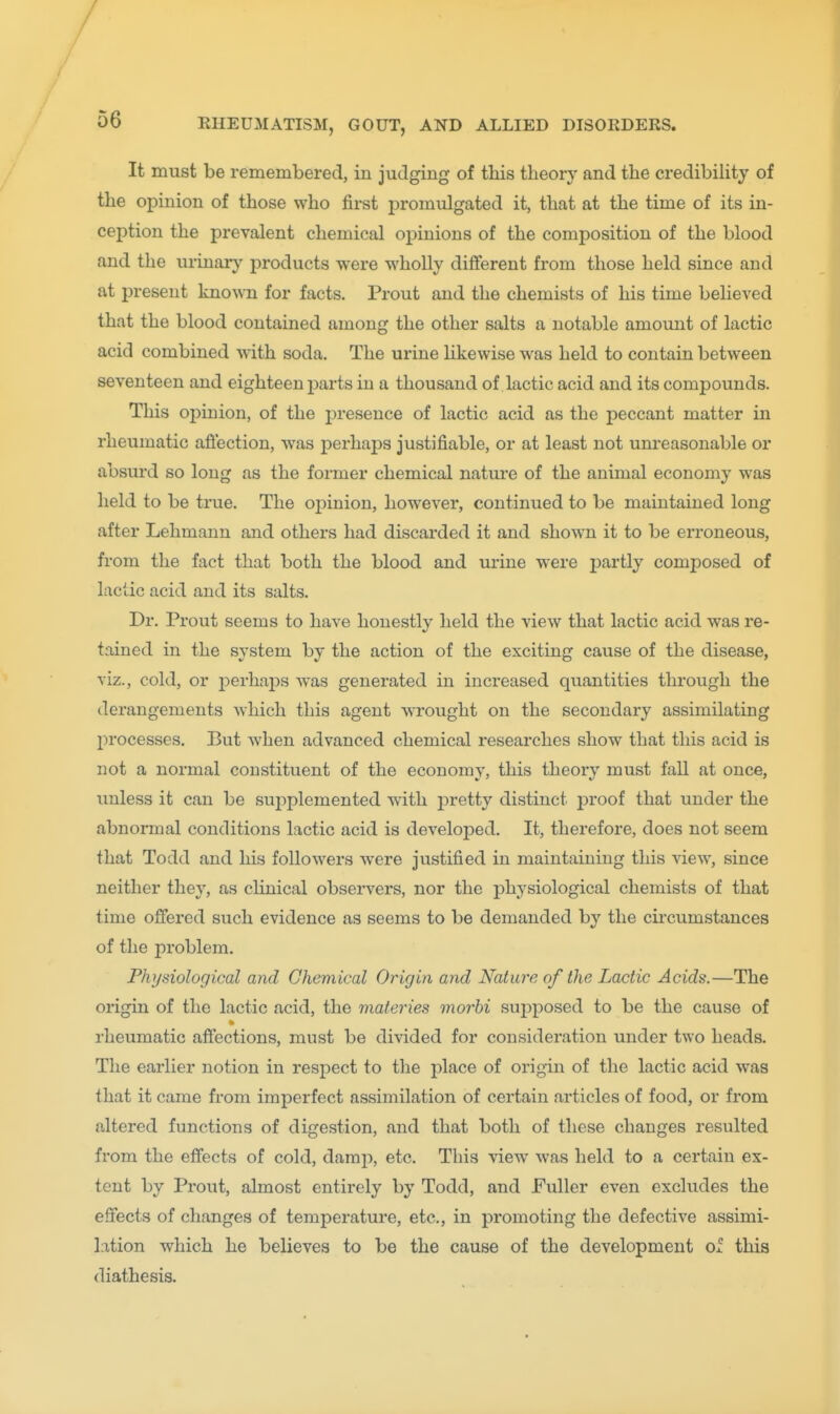 / / 56 RHEUMATISM, GOUT, AND ALLIED DISOKDERS. It must be remembered, in judging of this theory and the credibiHty of the opinion of those who first j^romulgated it, that at the time of its in- ception the prevalent chemical opinions of the composition of the blood and the urinaiy j)roducts were wholly different from those held since and at present known for facts. Prout and the chemists of his time believed that the blood contained among the other salts a notable amount of lactic acid combined with soda. The urine likewise was held to contain between seventeen and eighteen parts in a thousand of lactic acid and its compounds. This opinion, of the presence of lactic acid as the peccant matter in rheumatic aflection, was jDerhaps justifiable, or at least not unreasonable or absurd so long as the former chemical nature of the animal economy was held to be true. The opinion, however, continued to be maintained long after Lehmann and others had discarded it and shown it to be erroneous, from the fact that both the blood and urine were j)artly composed of lactic acid and its salts. Dr. Prout seems to have honestly held the view that lactic acid was re- tained in the system by the action of the exciting cause of the disease, viz., cold, or x^erhajDS was generated in increased quantities through the derangements which this agent wrought on the secondary assimilating processes. But when advanced chemical researches show that this acid is not a normal constituent of the economy, this theory must fall at once, unless it can be su2)plemented with jDretty distinct j^roof that under the abnormal conditions lactic acid is developed. It, therefore, does not seem that Todd and his followers were justified in maintaining this view, since neither they, as clinical observers, nor the physiological chemists of that time ofiered such evidence as seems to be demanded by the circumstances of the problem. Physiological and Chemical Origin and Nature of the Lactic Acids.—The origin of the lactic acid, the materies morhi sujoposed to be the cause of rheumatic aft'ections, must be divided for consideration under two heads. The earlier notion in respect to the place of origin of the lactic acid was that it came from imperfect assimilation of certain articles of food, or from altered functions of digestion, and that both of these changes resulted from the effects of cold, damp, etc. This view was held to a certain ex- tent by Prout, almost entirely by Todd, and Fuller even excludes the effects of changes of temperature, etc., in promoting the defective assimi- lation which he believes to be the cause of the development of this diathesis.