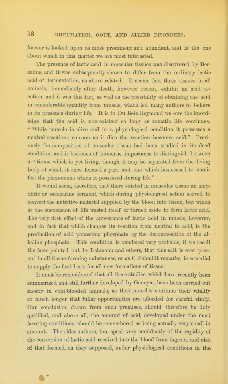 former is looked upon as most prominent and abundant, and is the one about ■which in this matter we are most interested. The presence of lactic acid in muscular tissues was discovered by Ber- zelius, and it was subsequently shown to differ from the ordinai-y lactic acid of fermentation, as above related. It seems that these tissues in all animals, immediately after death, however recent, exhibit an acid re- action, and it was this fact, as well as the possibility of obtaining the acid in considerable quantity from muscle, which led many authors to beHeve in its presence during life. It is to Du Bois Eeymond we owe the knowl- edge that the acid is non-existent so long as somatic life continues.  While muscle is alive and in a physiological condition it jjossesses a neutral reaction; so soon as it dies the reaction becomes acid. Previ- ously the composition of muscular tissue had been studied in its dead condition, and it becomes of immense importance to distinguish between a  tissue which is yet living, though it may be separated from the living body of which it once formed a part, and one which has ceased to mani- fest the phenomena which it possessed during life. It would seem, therefore, that there existed in muscular tissue an amy- olitic or sacchai-ine ferment, which during physiological action sensed to convert the nutritive material supplied by the blood into tissue, but which at the suspension of life wasted itself or turned aside to form lactic acid. The very first effect of the appearance of lactic acid in muscle, however, and in fact that which changes its reaction from neutral to acid, is the production of acid potassium phosphate by the decomposition of the al- kaline phosphate. This condition is rendered very jDrobable, if we recall the facts pointed out by Lehmann and others, that this salt is ever pres- ent in all tissue-forming substances, or as C. Schmidt remarks, is essential to supply the first basis for all new formations of tissue. It must be remembered that all these studies, which have recently been summai'ized and still further developed by Gamgee, have been carried out mostly in cold-blooded animals, as their muscles continue their vitality 80 much longer that fuller opportunities are afforded for careful study. Our conclusion, drawn from such premises, should therefore be duly qualified, and above all, the amount of acid, developed under the most favoring conditions, should be remembered as being actually very small in amount. The older authors, too, speak very confidently of the rapidity of the conversion of lactic acid received into the blood from ingesta, and also of that formed, as they supposed, under physiological conditions in the