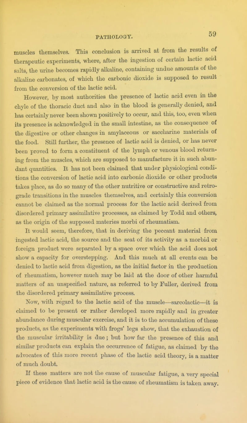 muscles themselves. This conclusion is ai-rived at from the results of therapeutic experiments, where, after the ingestion of certain lactic acid salts, the urine becomes rapidly alkaline, containing undue amounts of the alkaline carbonates, of which the carbonic dioxide is supposed to result from the conversion of the lactic acid. However, by most authorities the presence of lactic acid even in the chyle of the thoracic duct and also in the blood is generally denied, and has certainly never been shown positively to occur, and this, too, even when its presence is acknowledged in the small intestine, as the consequence of the digestive or other changes in amylaceous or saccharine materials of the food. Still fm-ther, the presence of lactic acid is denied, or has never been proved to form a constituent of the lymph or venous blood return- ing from the muscles, which are supposed to manufacture it in such abun- dant quantities. It has not been claimed that under physiological condi- tions the conversion of lactic acid into carbonic dioxide or other products takes place, as do so many of the other nutritive or constructive and retro- grade transitions in the muscles themselves, and certainly this conversion cannot be claimed as the normal process for the lactic acid derived from disordered primary assimilative processes, as claimed by Todd and others, as the origin of the supposed materies morbi of rheumatism. It would seem, therefore, that in deriving the peccant material from ingested lactic acid, the source and the seat of its activity as a morbid or foreign product were separated by a space over which the acid does not show a capacity for overstepping. And this much at all events can be denied to lactic acid from digestion, as the initial factor in the production of rheumatism, however much may be laid at the door of other harmful matters of an unspecified nature, as referred to by Fuller, derived from the disordered primary assimilative process. Now, with regard to the lactic acid of the muscle—sai-colactic—it is claimed to be present or rather developed more rapidly and in greater abundance duiing muscular exercise, and it is to the accumulation of these products, as the experiments with frogs' legs show, that the exhaustion of the muscular irritabihty is due ; but how far the presence of this and similar products can explain the occurrence of fatigue, as claimed by the advocates of this more recent phase of the lactic acid theory, is a matter of much doubt. If these matters are not the cause of muscular fatigue, a very special piece of evidence that lactic acid is the cause of rheumatism is taken away.