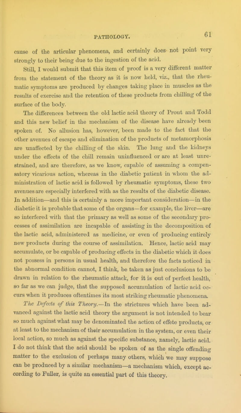 cause of the articular phenomena, and certainly does not point very strongly to their being due to the ingestion of the acid. Still, I would submit that this item of proof is a very different matter from the statement of the theory as it is now held, viz., that the rheu- matic symptoms are produced by changes taking j^lace in muscles as the results of exercise and the retention of these products from chilling of the surface of the body. The differences between the old lactic acid theory of Prout and Todd and this new belief in the mechanism of the disease have already been spoken of. No allusion has, however, been made to the fact that the other avenues of escape and elimination of the products of metamorphosis are unaffected by the chilling of the skin. The lung and the kidneys under the effects of the chill remain iminfluenced or are at least unre- strained, and are therefore, as we know, capable of assuming a compen- satory vicarious action, whereas in the diabetic patient in whom the ad- ministration of lactic acid is followed by rheumatic symptoms, these two avenues are especially interfered with as the results of the diabetic disease. In addition—and this is certainly a more important consideration—in the diabetic it is probable that some of the organs—for example, the liver—are so interfered with that the primary as well as some of the secondary j)ro- cesses of assimilation are incapable of assisting in the decomposition of the lactic acid, administered as medicine, or even of producing entirely new products during the course of assimilation. Hence, lactic acid may accumulate, or be capable of producing effects in the diabetic which it does not possess in persons in usual health, and therefore the facts noticed in the abnormal condition cannot, I think, be taken as just conclusions to be dra^Ti in relation to the rheumatic attack, for it is out of perfect health, so far as we can judge, that the supposed accumulation of lactic acid oc- curs when it produces oftentimes its most striking rheumatic phenomena. The Defects of this Theory.—In the strictui'es which have been ad- vanced against the lactic acid theory the argument is not intended to bear so much against what may be denominated the action of effete products, or at least to the mechanism of their accumulation in the system, or even their local action, so much as against the specific substance, namely, lactic acid. I do not think that the acid should be spoken of as the single offending matter to the exclusion of perhaps many others, which we may suppose can be produced by a similar mechanism—a mechanism which, except ac- cording to Fuller, is quite an essential part of this theory.