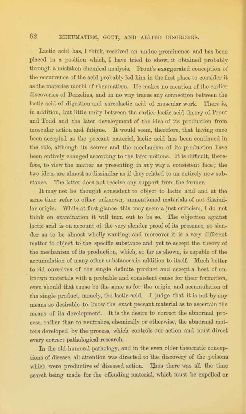 Lactic acid lias, I think, received an undue prominence arid has been placed in a position which, I have tried to show, it obtained probably through a mistaken chemical analysis. Prout's exaggerated concei)tion of the occurrence of the acid probably led him in the j&rst i^lace to consider it as the materies morbi of rheumatism. He makes no mention of the earlier discoveries of Berzelius, and in no way traces any connection between the lactic acid of digestion and sarcolactic acid of muscular work. There is, in addition, but little unity between the earher lactic acid theory of Prout and Todd and the later development of the idea of its production from muscular action and fatigue. It would seem, therefore, that having once been accepted as the peccant material, lactic acid has been continued in the role, although its source and the mechanism of its production have been entirely changed according to the later notions. It is difficult, there- fore, to view the matter as presenting in any way a consistent face; the two ideas are almost as dissimilar as if they related to an entii-ely new sub- stance. The latter does not receive any support from the former. It may not be thought consistent to object to lactic acid and at the same time refer to other unknown, unmentioned materials of not dissimi- lar origin. While at first glance this may seem a just criticism, I do not think on examination it will turn out to be so. The objection against lactic acid is on account of the very slender proof of its presence, so slen- der as to be almost wholly wanting, and moreover it is a very different matter to object to the specific substance and yet to accept the theory of the mechanism of its production, which, so far as shown, is capable of the accumulation of many other substances in addition to itself. Much better to rid ourselves of the single definite product and accept a host of un- known materials with a probable and consistent cause for their formation, even should that cause be the same as for the origin and accumulation of the single product, namely, the lactic acid. I judge that it is not by any means so desu'able to know the exact peccant material as to ascertain the means of its development. It is the desire to correct the abnormal pro- cess, rather than to neutralize, chemically or otherwise, the abnormal mat- ters developed by the process, which controls our action and must direct every correct pathological research. In the old humoral pathology, and in the even older theocratic concep- tions of disease, all attention was directed to the discovery of the poisons which were productive of diseased action. Tims there was all the time search being made for the ojQfending material, which must be expelled or